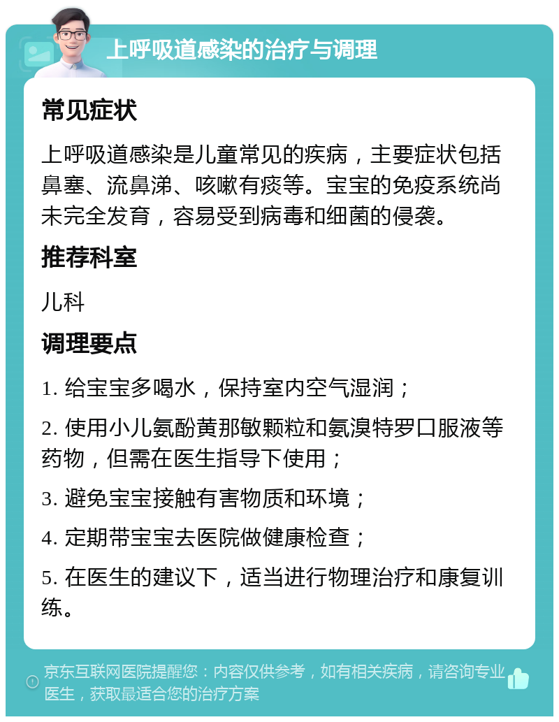 上呼吸道感染的治疗与调理 常见症状 上呼吸道感染是儿童常见的疾病，主要症状包括鼻塞、流鼻涕、咳嗽有痰等。宝宝的免疫系统尚未完全发育，容易受到病毒和细菌的侵袭。 推荐科室 儿科 调理要点 1. 给宝宝多喝水，保持室内空气湿润； 2. 使用小儿氨酚黄那敏颗粒和氨溴特罗口服液等药物，但需在医生指导下使用； 3. 避免宝宝接触有害物质和环境； 4. 定期带宝宝去医院做健康检查； 5. 在医生的建议下，适当进行物理治疗和康复训练。