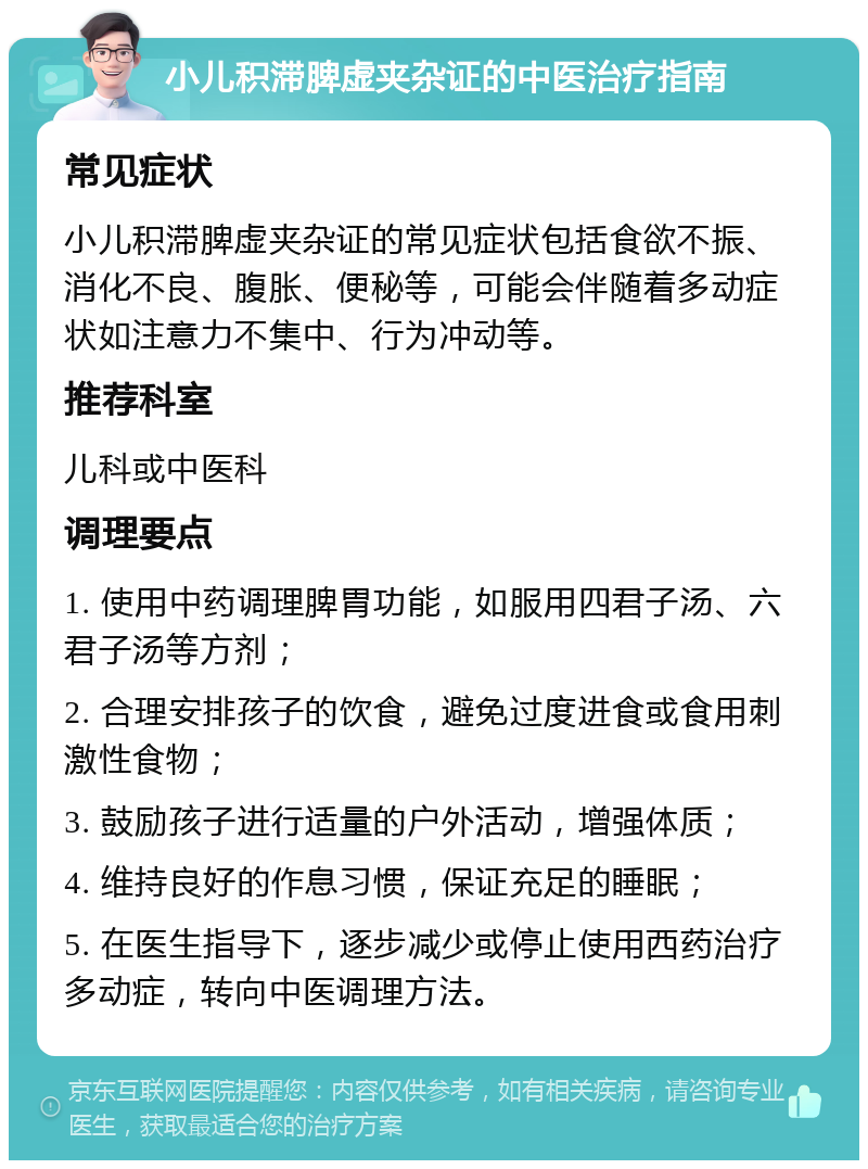 小儿积滞脾虚夹杂证的中医治疗指南 常见症状 小儿积滞脾虚夹杂证的常见症状包括食欲不振、消化不良、腹胀、便秘等，可能会伴随着多动症状如注意力不集中、行为冲动等。 推荐科室 儿科或中医科 调理要点 1. 使用中药调理脾胃功能，如服用四君子汤、六君子汤等方剂； 2. 合理安排孩子的饮食，避免过度进食或食用刺激性食物； 3. 鼓励孩子进行适量的户外活动，增强体质； 4. 维持良好的作息习惯，保证充足的睡眠； 5. 在医生指导下，逐步减少或停止使用西药治疗多动症，转向中医调理方法。