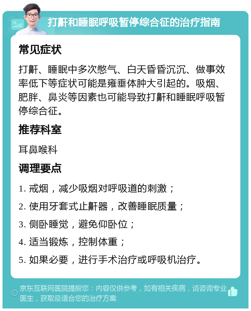 打鼾和睡眠呼吸暂停综合征的治疗指南 常见症状 打鼾、睡眠中多次憋气、白天昏昏沉沉、做事效率低下等症状可能是雍垂体肿大引起的。吸烟、肥胖、鼻炎等因素也可能导致打鼾和睡眠呼吸暂停综合征。 推荐科室 耳鼻喉科 调理要点 1. 戒烟，减少吸烟对呼吸道的刺激； 2. 使用牙套式止鼾器，改善睡眠质量； 3. 侧卧睡觉，避免仰卧位； 4. 适当锻炼，控制体重； 5. 如果必要，进行手术治疗或呼吸机治疗。