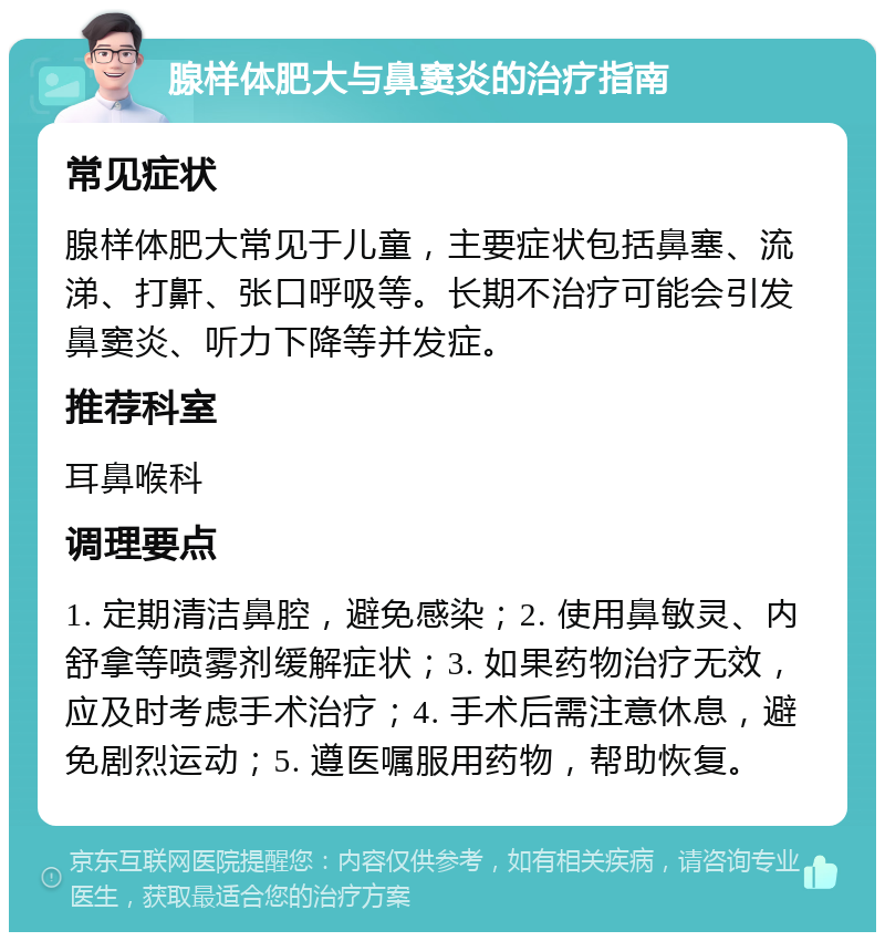 腺样体肥大与鼻窦炎的治疗指南 常见症状 腺样体肥大常见于儿童，主要症状包括鼻塞、流涕、打鼾、张口呼吸等。长期不治疗可能会引发鼻窦炎、听力下降等并发症。 推荐科室 耳鼻喉科 调理要点 1. 定期清洁鼻腔，避免感染；2. 使用鼻敏灵、内舒拿等喷雾剂缓解症状；3. 如果药物治疗无效，应及时考虑手术治疗；4. 手术后需注意休息，避免剧烈运动；5. 遵医嘱服用药物，帮助恢复。