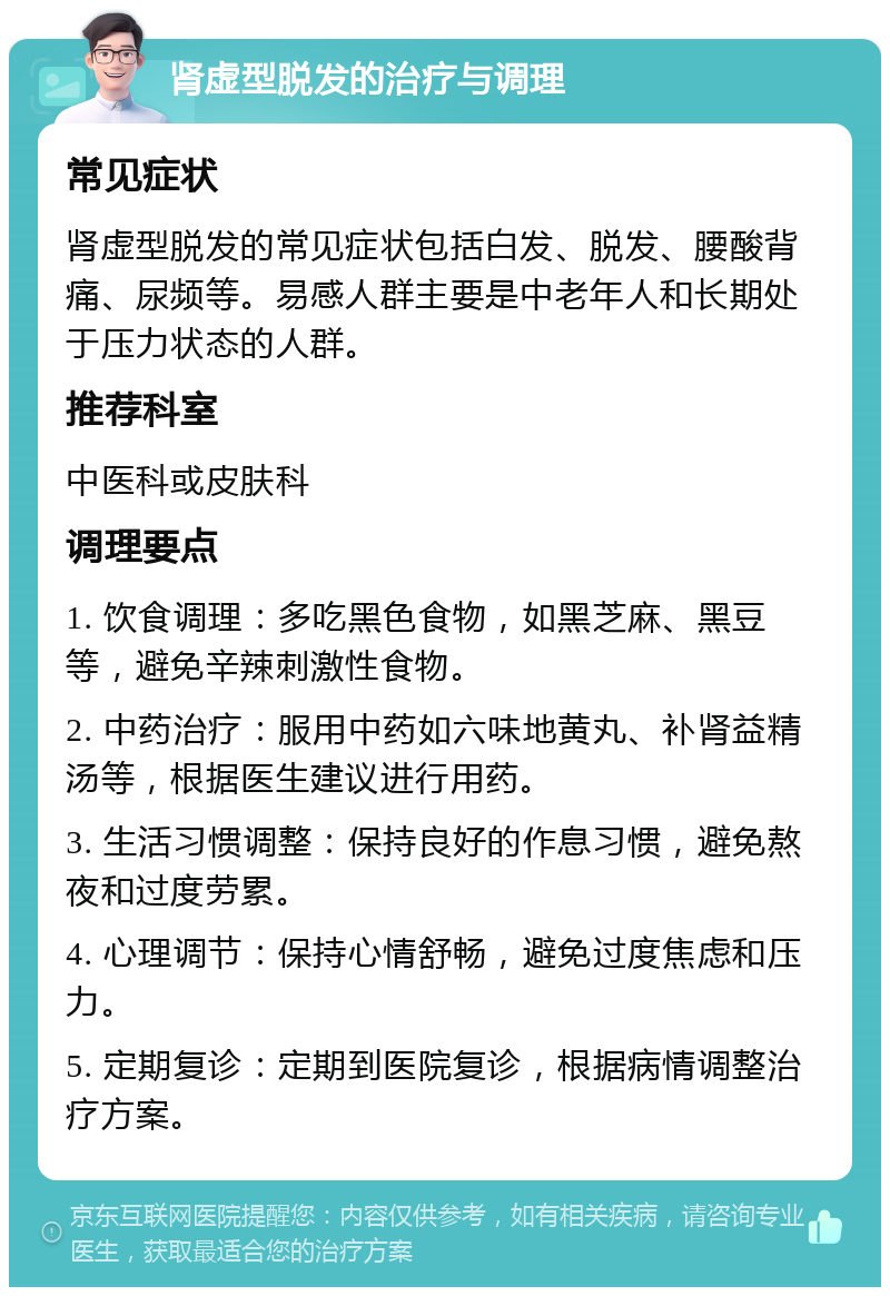 肾虚型脱发的治疗与调理 常见症状 肾虚型脱发的常见症状包括白发、脱发、腰酸背痛、尿频等。易感人群主要是中老年人和长期处于压力状态的人群。 推荐科室 中医科或皮肤科 调理要点 1. 饮食调理：多吃黑色食物，如黑芝麻、黑豆等，避免辛辣刺激性食物。 2. 中药治疗：服用中药如六味地黄丸、补肾益精汤等，根据医生建议进行用药。 3. 生活习惯调整：保持良好的作息习惯，避免熬夜和过度劳累。 4. 心理调节：保持心情舒畅，避免过度焦虑和压力。 5. 定期复诊：定期到医院复诊，根据病情调整治疗方案。