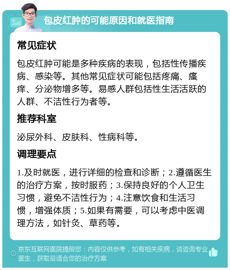 包皮红肿的可能原因和就医指南 常见症状 包皮红肿可能是多种疾病的表现，包括性传播疾病、感染等。其他常见症状可能包括疼痛、瘙痒、分泌物增多等。易感人群包括性生活活跃的人群、不洁性行为者等。 推荐科室 泌尿外科、皮肤科、性病科等。 调理要点 1.及时就医，进行详细的检查和诊断；2.遵循医生的治疗方案，按时服药；3.保持良好的个人卫生习惯，避免不洁性行为；4.注意饮食和生活习惯，增强体质；5.如果有需要，可以考虑中医调理方法，如针灸、草药等。