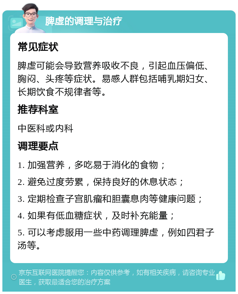 脾虚的调理与治疗 常见症状 脾虚可能会导致营养吸收不良，引起血压偏低、胸闷、头疼等症状。易感人群包括哺乳期妇女、长期饮食不规律者等。 推荐科室 中医科或内科 调理要点 1. 加强营养，多吃易于消化的食物； 2. 避免过度劳累，保持良好的休息状态； 3. 定期检查子宫肌瘤和胆囊息肉等健康问题； 4. 如果有低血糖症状，及时补充能量； 5. 可以考虑服用一些中药调理脾虚，例如四君子汤等。