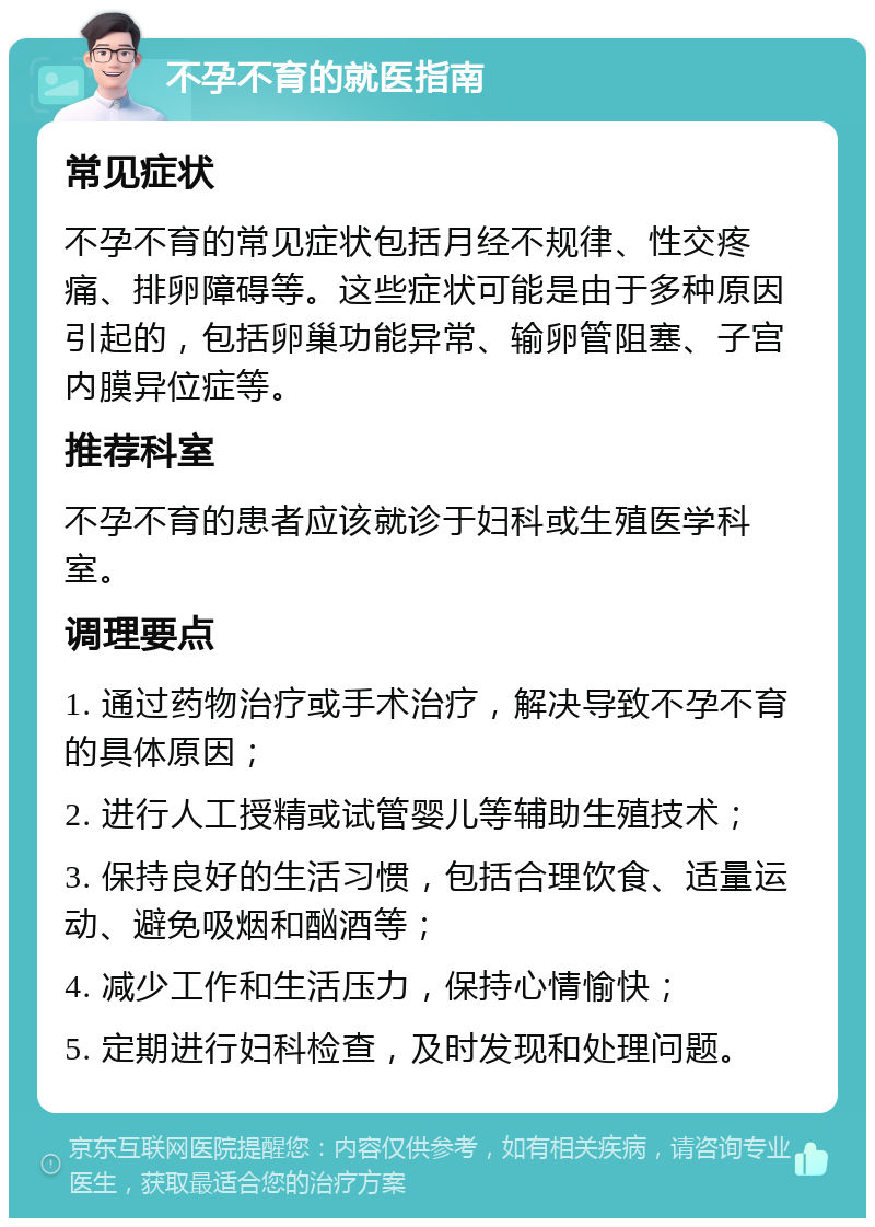 不孕不育的就医指南 常见症状 不孕不育的常见症状包括月经不规律、性交疼痛、排卵障碍等。这些症状可能是由于多种原因引起的，包括卵巢功能异常、输卵管阻塞、子宫内膜异位症等。 推荐科室 不孕不育的患者应该就诊于妇科或生殖医学科室。 调理要点 1. 通过药物治疗或手术治疗，解决导致不孕不育的具体原因； 2. 进行人工授精或试管婴儿等辅助生殖技术； 3. 保持良好的生活习惯，包括合理饮食、适量运动、避免吸烟和酗酒等； 4. 减少工作和生活压力，保持心情愉快； 5. 定期进行妇科检查，及时发现和处理问题。