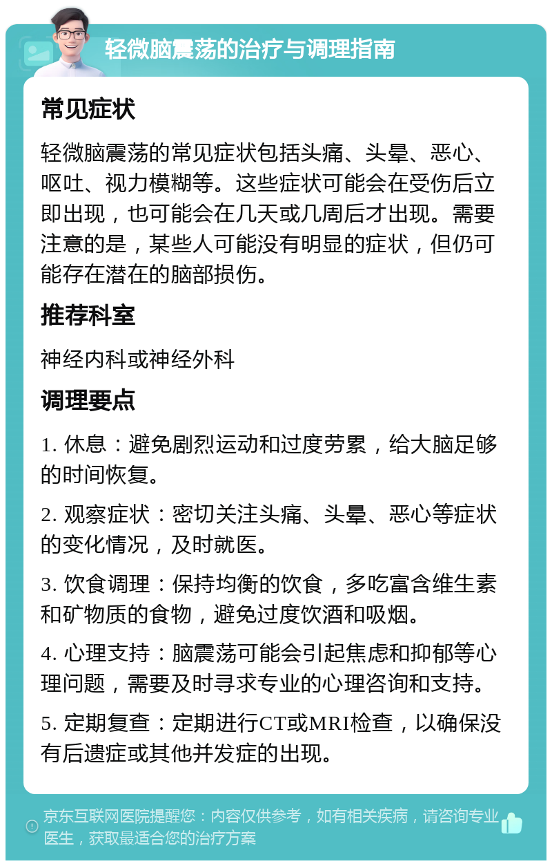 轻微脑震荡的治疗与调理指南 常见症状 轻微脑震荡的常见症状包括头痛、头晕、恶心、呕吐、视力模糊等。这些症状可能会在受伤后立即出现，也可能会在几天或几周后才出现。需要注意的是，某些人可能没有明显的症状，但仍可能存在潜在的脑部损伤。 推荐科室 神经内科或神经外科 调理要点 1. 休息：避免剧烈运动和过度劳累，给大脑足够的时间恢复。 2. 观察症状：密切关注头痛、头晕、恶心等症状的变化情况，及时就医。 3. 饮食调理：保持均衡的饮食，多吃富含维生素和矿物质的食物，避免过度饮酒和吸烟。 4. 心理支持：脑震荡可能会引起焦虑和抑郁等心理问题，需要及时寻求专业的心理咨询和支持。 5. 定期复查：定期进行CT或MRI检查，以确保没有后遗症或其他并发症的出现。