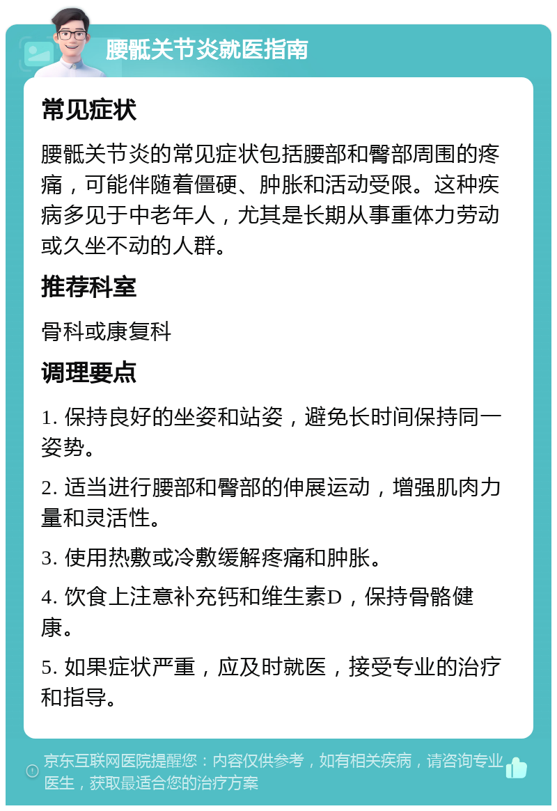 腰骶关节炎就医指南 常见症状 腰骶关节炎的常见症状包括腰部和臀部周围的疼痛，可能伴随着僵硬、肿胀和活动受限。这种疾病多见于中老年人，尤其是长期从事重体力劳动或久坐不动的人群。 推荐科室 骨科或康复科 调理要点 1. 保持良好的坐姿和站姿，避免长时间保持同一姿势。 2. 适当进行腰部和臀部的伸展运动，增强肌肉力量和灵活性。 3. 使用热敷或冷敷缓解疼痛和肿胀。 4. 饮食上注意补充钙和维生素D，保持骨骼健康。 5. 如果症状严重，应及时就医，接受专业的治疗和指导。