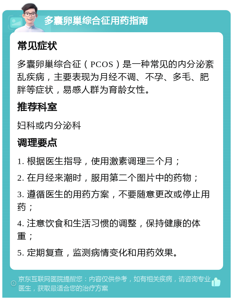 多囊卵巢综合征用药指南 常见症状 多囊卵巢综合征（PCOS）是一种常见的内分泌紊乱疾病，主要表现为月经不调、不孕、多毛、肥胖等症状，易感人群为育龄女性。 推荐科室 妇科或内分泌科 调理要点 1. 根据医生指导，使用激素调理三个月； 2. 在月经来潮时，服用第二个图片中的药物； 3. 遵循医生的用药方案，不要随意更改或停止用药； 4. 注意饮食和生活习惯的调整，保持健康的体重； 5. 定期复查，监测病情变化和用药效果。