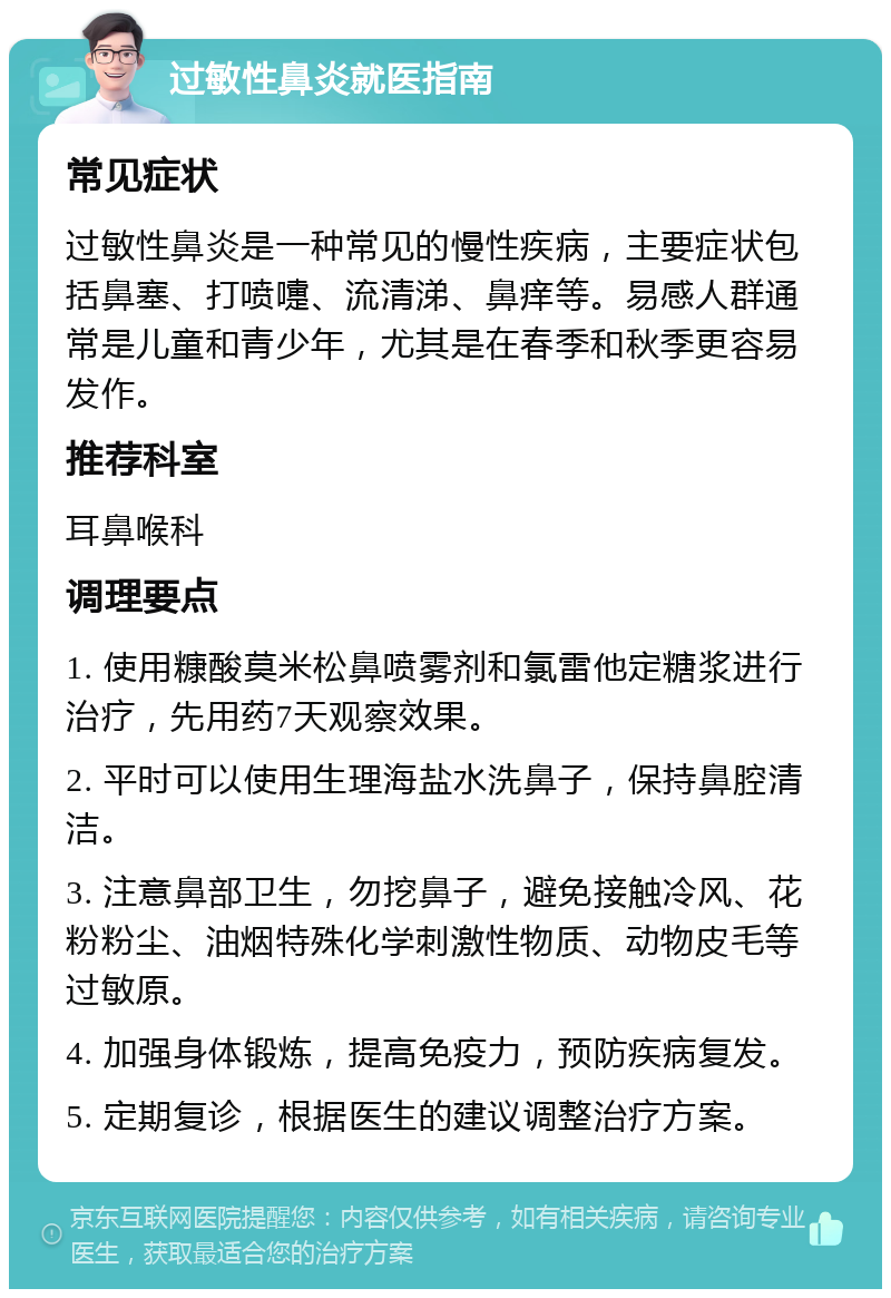 过敏性鼻炎就医指南 常见症状 过敏性鼻炎是一种常见的慢性疾病，主要症状包括鼻塞、打喷嚏、流清涕、鼻痒等。易感人群通常是儿童和青少年，尤其是在春季和秋季更容易发作。 推荐科室 耳鼻喉科 调理要点 1. 使用糠酸莫米松鼻喷雾剂和氯雷他定糖浆进行治疗，先用药7天观察效果。 2. 平时可以使用生理海盐水洗鼻子，保持鼻腔清洁。 3. 注意鼻部卫生，勿挖鼻子，避免接触冷风、花粉粉尘、油烟特殊化学刺激性物质、动物皮毛等过敏原。 4. 加强身体锻炼，提高免疫力，预防疾病复发。 5. 定期复诊，根据医生的建议调整治疗方案。