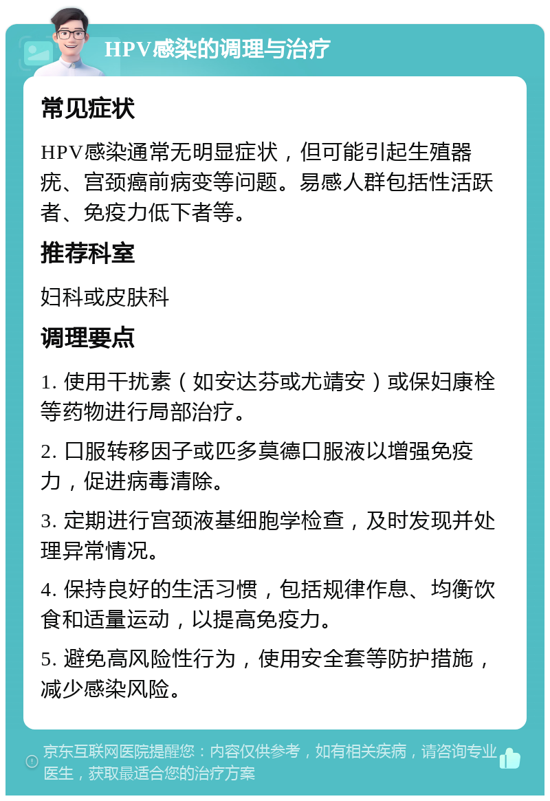 HPV感染的调理与治疗 常见症状 HPV感染通常无明显症状，但可能引起生殖器疣、宫颈癌前病变等问题。易感人群包括性活跃者、免疫力低下者等。 推荐科室 妇科或皮肤科 调理要点 1. 使用干扰素（如安达芬或尤靖安）或保妇康栓等药物进行局部治疗。 2. 口服转移因子或匹多莫德口服液以增强免疫力，促进病毒清除。 3. 定期进行宫颈液基细胞学检查，及时发现并处理异常情况。 4. 保持良好的生活习惯，包括规律作息、均衡饮食和适量运动，以提高免疫力。 5. 避免高风险性行为，使用安全套等防护措施，减少感染风险。