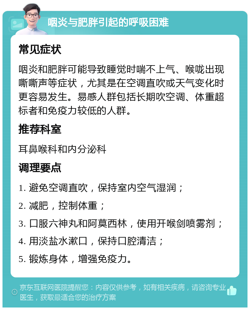 咽炎与肥胖引起的呼吸困难 常见症状 咽炎和肥胖可能导致睡觉时喘不上气、喉咙出现嘶嘶声等症状，尤其是在空调直吹或天气变化时更容易发生。易感人群包括长期吹空调、体重超标者和免疫力较低的人群。 推荐科室 耳鼻喉科和内分泌科 调理要点 1. 避免空调直吹，保持室内空气湿润； 2. 减肥，控制体重； 3. 口服六神丸和阿莫西林，使用开喉剑喷雾剂； 4. 用淡盐水漱口，保持口腔清洁； 5. 锻炼身体，增强免疫力。