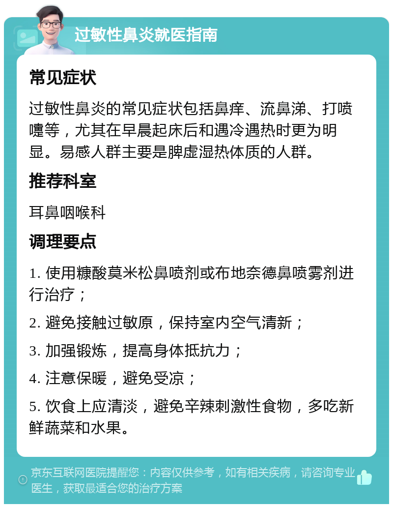 过敏性鼻炎就医指南 常见症状 过敏性鼻炎的常见症状包括鼻痒、流鼻涕、打喷嚏等，尤其在早晨起床后和遇冷遇热时更为明显。易感人群主要是脾虚湿热体质的人群。 推荐科室 耳鼻咽喉科 调理要点 1. 使用糠酸莫米松鼻喷剂或布地奈德鼻喷雾剂进行治疗； 2. 避免接触过敏原，保持室内空气清新； 3. 加强锻炼，提高身体抵抗力； 4. 注意保暖，避免受凉； 5. 饮食上应清淡，避免辛辣刺激性食物，多吃新鲜蔬菜和水果。