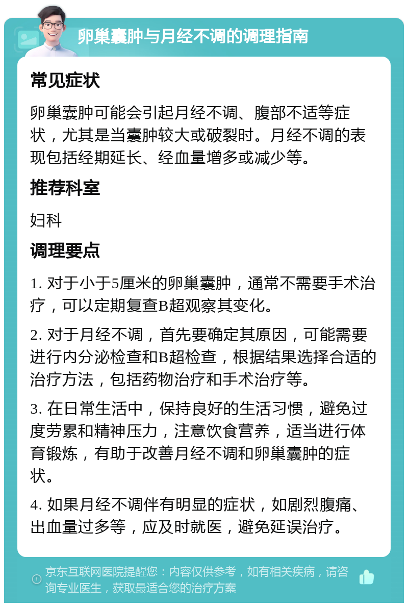 卵巢囊肿与月经不调的调理指南 常见症状 卵巢囊肿可能会引起月经不调、腹部不适等症状，尤其是当囊肿较大或破裂时。月经不调的表现包括经期延长、经血量增多或减少等。 推荐科室 妇科 调理要点 1. 对于小于5厘米的卵巢囊肿，通常不需要手术治疗，可以定期复查B超观察其变化。 2. 对于月经不调，首先要确定其原因，可能需要进行内分泌检查和B超检查，根据结果选择合适的治疗方法，包括药物治疗和手术治疗等。 3. 在日常生活中，保持良好的生活习惯，避免过度劳累和精神压力，注意饮食营养，适当进行体育锻炼，有助于改善月经不调和卵巢囊肿的症状。 4. 如果月经不调伴有明显的症状，如剧烈腹痛、出血量过多等，应及时就医，避免延误治疗。