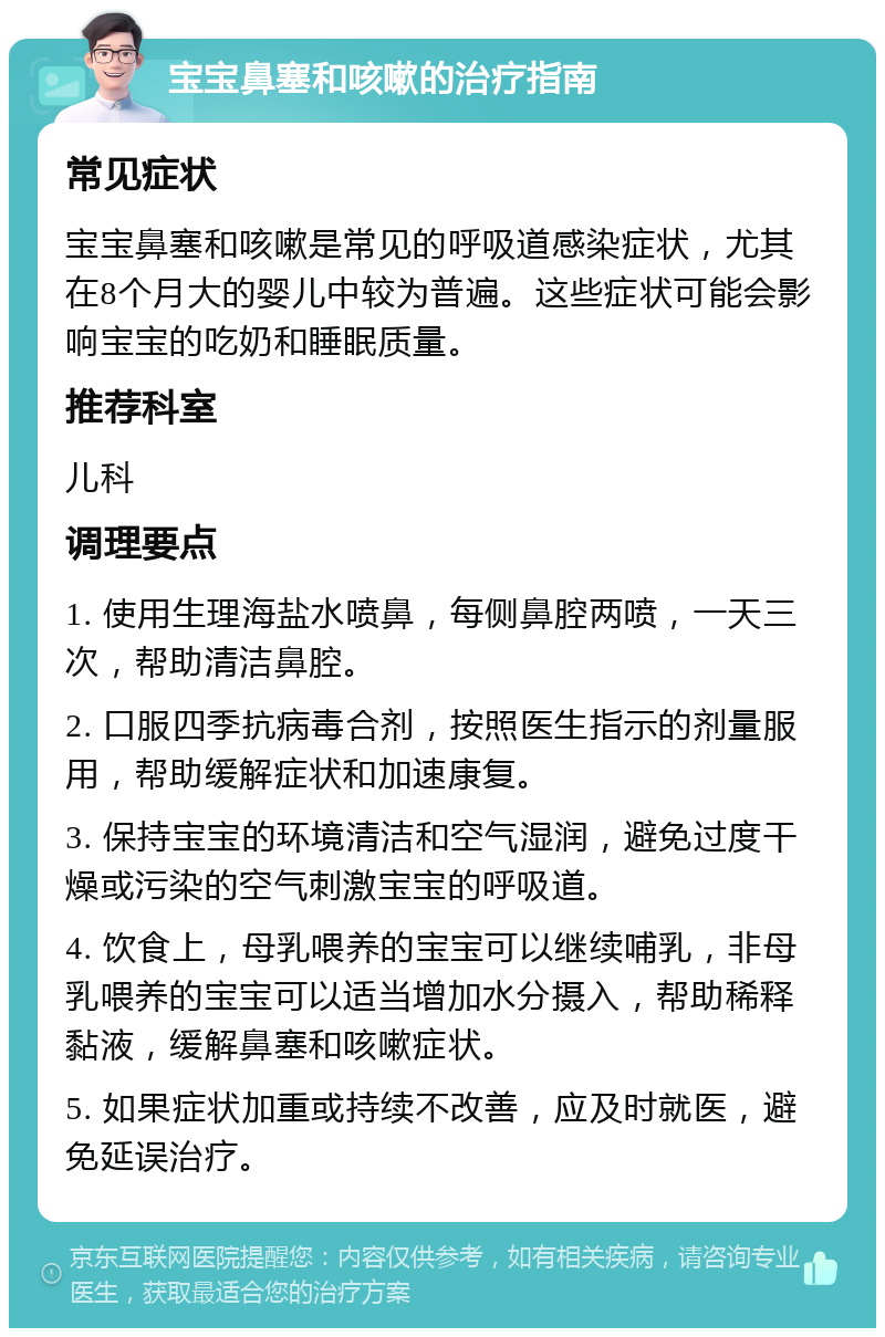 宝宝鼻塞和咳嗽的治疗指南 常见症状 宝宝鼻塞和咳嗽是常见的呼吸道感染症状，尤其在8个月大的婴儿中较为普遍。这些症状可能会影响宝宝的吃奶和睡眠质量。 推荐科室 儿科 调理要点 1. 使用生理海盐水喷鼻，每侧鼻腔两喷，一天三次，帮助清洁鼻腔。 2. 口服四季抗病毒合剂，按照医生指示的剂量服用，帮助缓解症状和加速康复。 3. 保持宝宝的环境清洁和空气湿润，避免过度干燥或污染的空气刺激宝宝的呼吸道。 4. 饮食上，母乳喂养的宝宝可以继续哺乳，非母乳喂养的宝宝可以适当增加水分摄入，帮助稀释黏液，缓解鼻塞和咳嗽症状。 5. 如果症状加重或持续不改善，应及时就医，避免延误治疗。