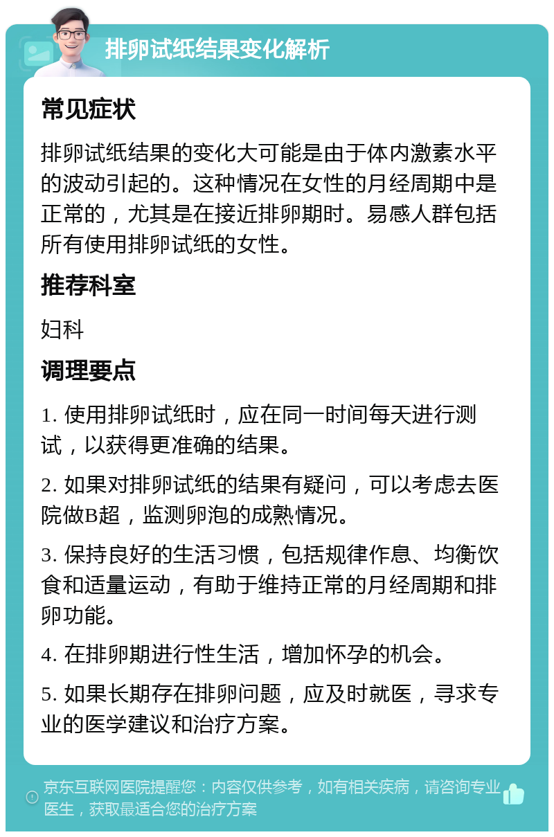 排卵试纸结果变化解析 常见症状 排卵试纸结果的变化大可能是由于体内激素水平的波动引起的。这种情况在女性的月经周期中是正常的，尤其是在接近排卵期时。易感人群包括所有使用排卵试纸的女性。 推荐科室 妇科 调理要点 1. 使用排卵试纸时，应在同一时间每天进行测试，以获得更准确的结果。 2. 如果对排卵试纸的结果有疑问，可以考虑去医院做B超，监测卵泡的成熟情况。 3. 保持良好的生活习惯，包括规律作息、均衡饮食和适量运动，有助于维持正常的月经周期和排卵功能。 4. 在排卵期进行性生活，增加怀孕的机会。 5. 如果长期存在排卵问题，应及时就医，寻求专业的医学建议和治疗方案。