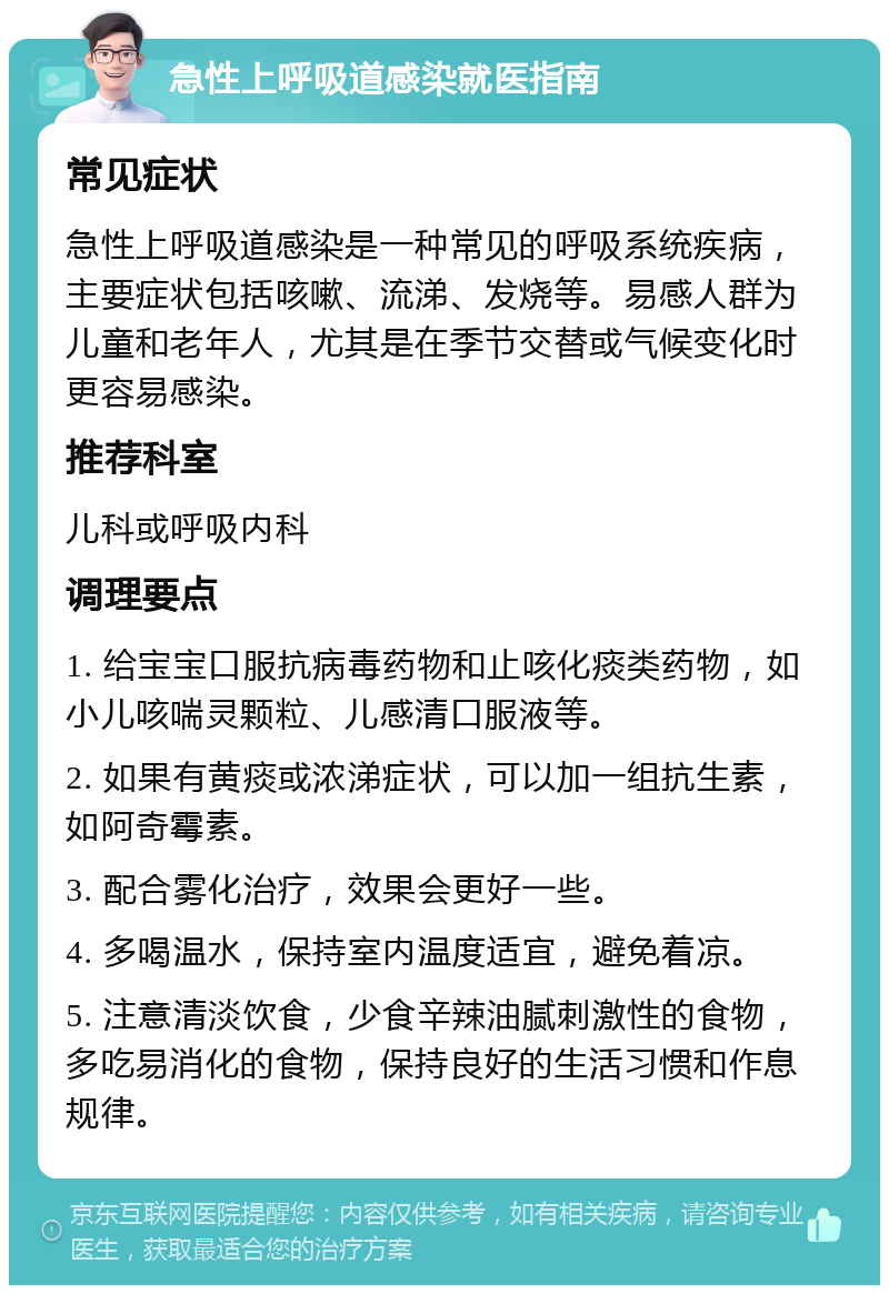 急性上呼吸道感染就医指南 常见症状 急性上呼吸道感染是一种常见的呼吸系统疾病，主要症状包括咳嗽、流涕、发烧等。易感人群为儿童和老年人，尤其是在季节交替或气候变化时更容易感染。 推荐科室 儿科或呼吸内科 调理要点 1. 给宝宝口服抗病毒药物和止咳化痰类药物，如小儿咳喘灵颗粒、儿感清口服液等。 2. 如果有黄痰或浓涕症状，可以加一组抗生素，如阿奇霉素。 3. 配合雾化治疗，效果会更好一些。 4. 多喝温水，保持室内温度适宜，避免着凉。 5. 注意清淡饮食，少食辛辣油腻刺激性的食物，多吃易消化的食物，保持良好的生活习惯和作息规律。