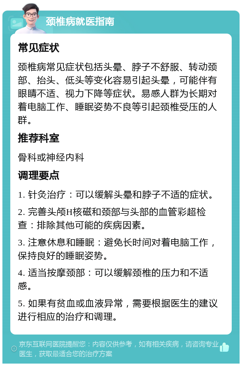 颈椎病就医指南 常见症状 颈椎病常见症状包括头晕、脖子不舒服、转动颈部、抬头、低头等变化容易引起头晕，可能伴有眼睛不适、视力下降等症状。易感人群为长期对着电脑工作、睡眠姿势不良等引起颈椎受压的人群。 推荐科室 骨科或神经内科 调理要点 1. 针灸治疗：可以缓解头晕和脖子不适的症状。 2. 完善头颅H核磁和颈部与头部的血管彩超检查：排除其他可能的疾病因素。 3. 注意休息和睡眠：避免长时间对着电脑工作，保持良好的睡眠姿势。 4. 适当按摩颈部：可以缓解颈椎的压力和不适感。 5. 如果有贫血或血液异常，需要根据医生的建议进行相应的治疗和调理。