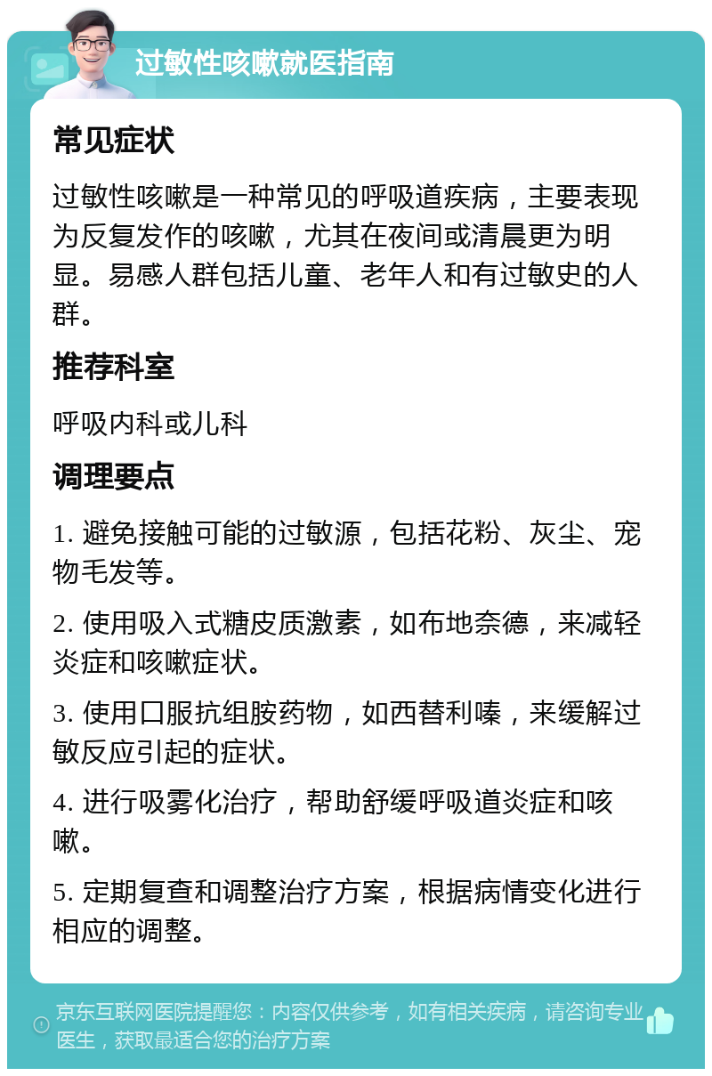 过敏性咳嗽就医指南 常见症状 过敏性咳嗽是一种常见的呼吸道疾病，主要表现为反复发作的咳嗽，尤其在夜间或清晨更为明显。易感人群包括儿童、老年人和有过敏史的人群。 推荐科室 呼吸内科或儿科 调理要点 1. 避免接触可能的过敏源，包括花粉、灰尘、宠物毛发等。 2. 使用吸入式糖皮质激素，如布地奈德，来减轻炎症和咳嗽症状。 3. 使用口服抗组胺药物，如西替利嗪，来缓解过敏反应引起的症状。 4. 进行吸雾化治疗，帮助舒缓呼吸道炎症和咳嗽。 5. 定期复查和调整治疗方案，根据病情变化进行相应的调整。