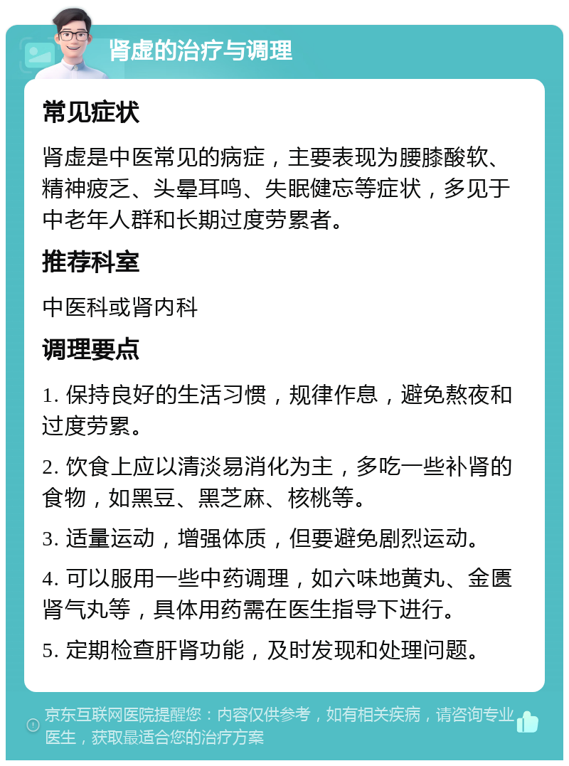 肾虚的治疗与调理 常见症状 肾虚是中医常见的病症，主要表现为腰膝酸软、精神疲乏、头晕耳鸣、失眠健忘等症状，多见于中老年人群和长期过度劳累者。 推荐科室 中医科或肾内科 调理要点 1. 保持良好的生活习惯，规律作息，避免熬夜和过度劳累。 2. 饮食上应以清淡易消化为主，多吃一些补肾的食物，如黑豆、黑芝麻、核桃等。 3. 适量运动，增强体质，但要避免剧烈运动。 4. 可以服用一些中药调理，如六味地黄丸、金匮肾气丸等，具体用药需在医生指导下进行。 5. 定期检查肝肾功能，及时发现和处理问题。