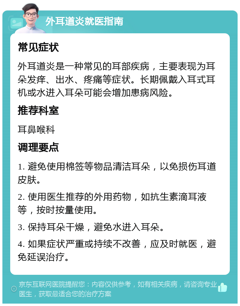 外耳道炎就医指南 常见症状 外耳道炎是一种常见的耳部疾病，主要表现为耳朵发痒、出水、疼痛等症状。长期佩戴入耳式耳机或水进入耳朵可能会增加患病风险。 推荐科室 耳鼻喉科 调理要点 1. 避免使用棉签等物品清洁耳朵，以免损伤耳道皮肤。 2. 使用医生推荐的外用药物，如抗生素滴耳液等，按时按量使用。 3. 保持耳朵干燥，避免水进入耳朵。 4. 如果症状严重或持续不改善，应及时就医，避免延误治疗。