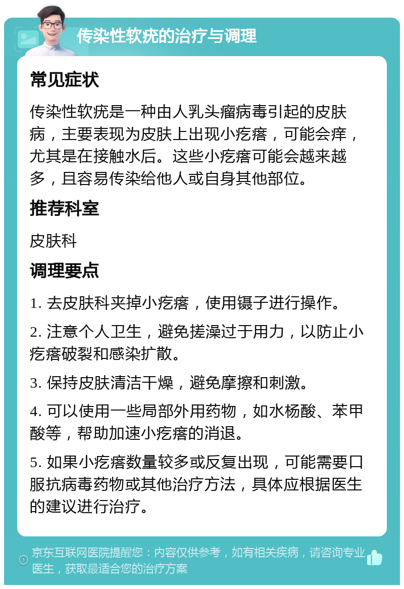 传染性软疣的治疗与调理 常见症状 传染性软疣是一种由人乳头瘤病毒引起的皮肤病，主要表现为皮肤上出现小疙瘩，可能会痒，尤其是在接触水后。这些小疙瘩可能会越来越多，且容易传染给他人或自身其他部位。 推荐科室 皮肤科 调理要点 1. 去皮肤科夹掉小疙瘩，使用镊子进行操作。 2. 注意个人卫生，避免搓澡过于用力，以防止小疙瘩破裂和感染扩散。 3. 保持皮肤清洁干燥，避免摩擦和刺激。 4. 可以使用一些局部外用药物，如水杨酸、苯甲酸等，帮助加速小疙瘩的消退。 5. 如果小疙瘩数量较多或反复出现，可能需要口服抗病毒药物或其他治疗方法，具体应根据医生的建议进行治疗。