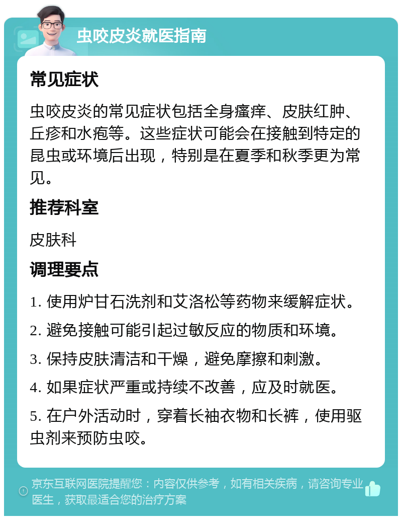 虫咬皮炎就医指南 常见症状 虫咬皮炎的常见症状包括全身瘙痒、皮肤红肿、丘疹和水疱等。这些症状可能会在接触到特定的昆虫或环境后出现，特别是在夏季和秋季更为常见。 推荐科室 皮肤科 调理要点 1. 使用炉甘石洗剂和艾洛松等药物来缓解症状。 2. 避免接触可能引起过敏反应的物质和环境。 3. 保持皮肤清洁和干燥，避免摩擦和刺激。 4. 如果症状严重或持续不改善，应及时就医。 5. 在户外活动时，穿着长袖衣物和长裤，使用驱虫剂来预防虫咬。