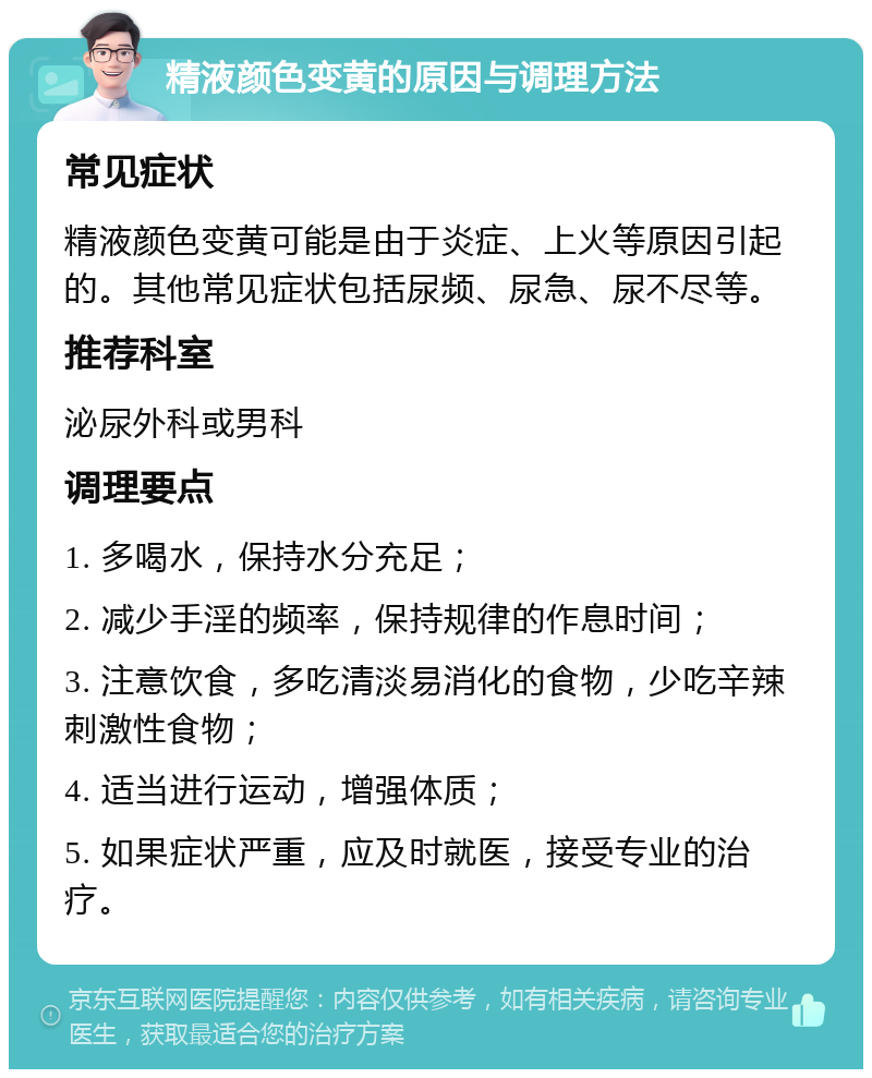 精液颜色变黄的原因与调理方法 常见症状 精液颜色变黄可能是由于炎症、上火等原因引起的。其他常见症状包括尿频、尿急、尿不尽等。 推荐科室 泌尿外科或男科 调理要点 1. 多喝水，保持水分充足； 2. 减少手淫的频率，保持规律的作息时间； 3. 注意饮食，多吃清淡易消化的食物，少吃辛辣刺激性食物； 4. 适当进行运动，增强体质； 5. 如果症状严重，应及时就医，接受专业的治疗。