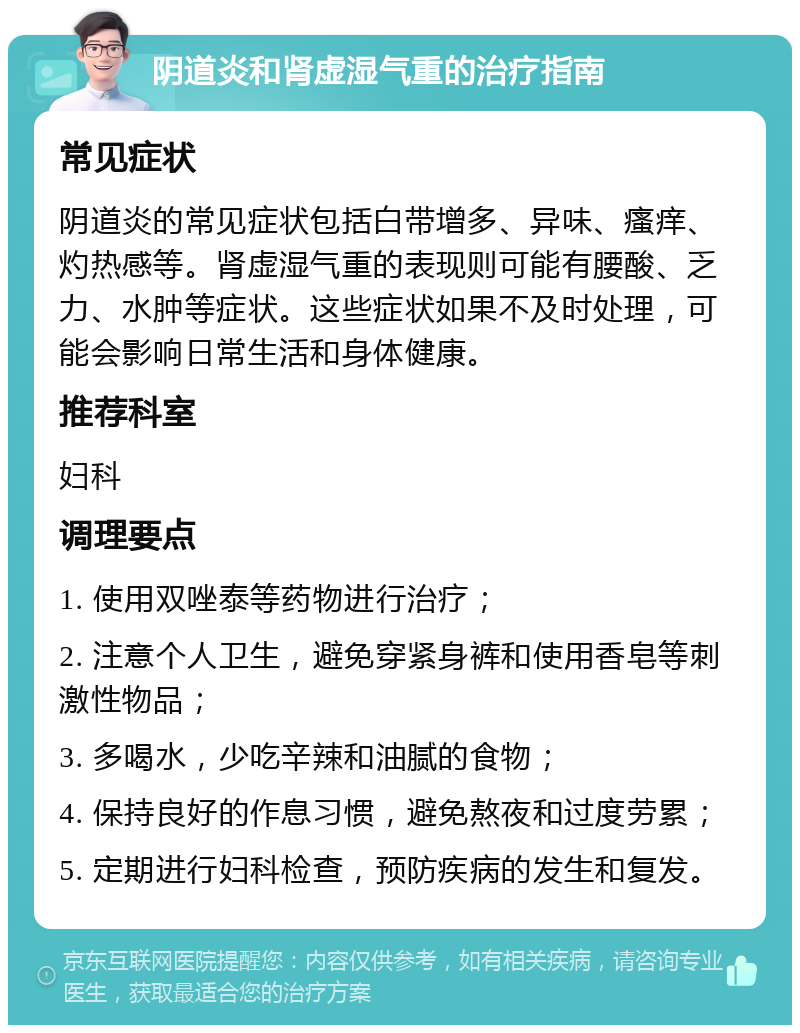 阴道炎和肾虚湿气重的治疗指南 常见症状 阴道炎的常见症状包括白带增多、异味、瘙痒、灼热感等。肾虚湿气重的表现则可能有腰酸、乏力、水肿等症状。这些症状如果不及时处理，可能会影响日常生活和身体健康。 推荐科室 妇科 调理要点 1. 使用双唑泰等药物进行治疗； 2. 注意个人卫生，避免穿紧身裤和使用香皂等刺激性物品； 3. 多喝水，少吃辛辣和油腻的食物； 4. 保持良好的作息习惯，避免熬夜和过度劳累； 5. 定期进行妇科检查，预防疾病的发生和复发。