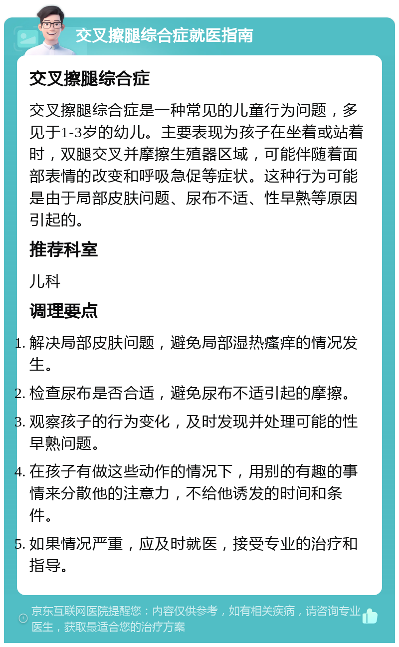 交叉擦腿综合症就医指南 交叉擦腿综合症 交叉擦腿综合症是一种常见的儿童行为问题，多见于1-3岁的幼儿。主要表现为孩子在坐着或站着时，双腿交叉并摩擦生殖器区域，可能伴随着面部表情的改变和呼吸急促等症状。这种行为可能是由于局部皮肤问题、尿布不适、性早熟等原因引起的。 推荐科室 儿科 调理要点 解决局部皮肤问题，避免局部湿热瘙痒的情况发生。 检查尿布是否合适，避免尿布不适引起的摩擦。 观察孩子的行为变化，及时发现并处理可能的性早熟问题。 在孩子有做这些动作的情况下，用别的有趣的事情来分散他的注意力，不给他诱发的时间和条件。 如果情况严重，应及时就医，接受专业的治疗和指导。