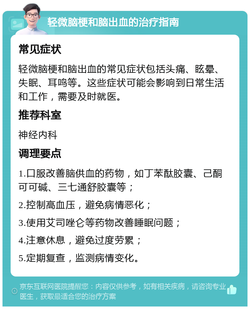 轻微脑梗和脑出血的治疗指南 常见症状 轻微脑梗和脑出血的常见症状包括头痛、眩晕、失眠、耳鸣等。这些症状可能会影响到日常生活和工作，需要及时就医。 推荐科室 神经内科 调理要点 1.口服改善脑供血的药物，如丁苯酞胶囊、己酮可可碱、三七通舒胶囊等； 2.控制高血压，避免病情恶化； 3.使用艾司唑仑等药物改善睡眠问题； 4.注意休息，避免过度劳累； 5.定期复查，监测病情变化。