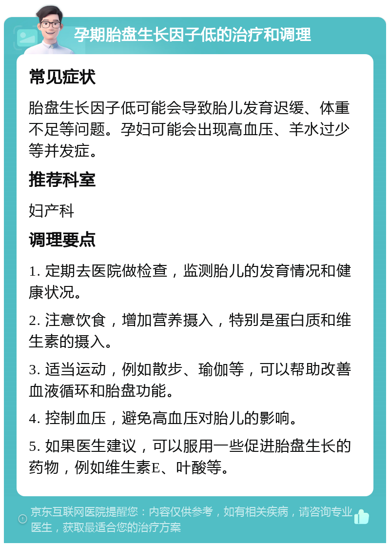 孕期胎盘生长因子低的治疗和调理 常见症状 胎盘生长因子低可能会导致胎儿发育迟缓、体重不足等问题。孕妇可能会出现高血压、羊水过少等并发症。 推荐科室 妇产科 调理要点 1. 定期去医院做检查，监测胎儿的发育情况和健康状况。 2. 注意饮食，增加营养摄入，特别是蛋白质和维生素的摄入。 3. 适当运动，例如散步、瑜伽等，可以帮助改善血液循环和胎盘功能。 4. 控制血压，避免高血压对胎儿的影响。 5. 如果医生建议，可以服用一些促进胎盘生长的药物，例如维生素E、叶酸等。