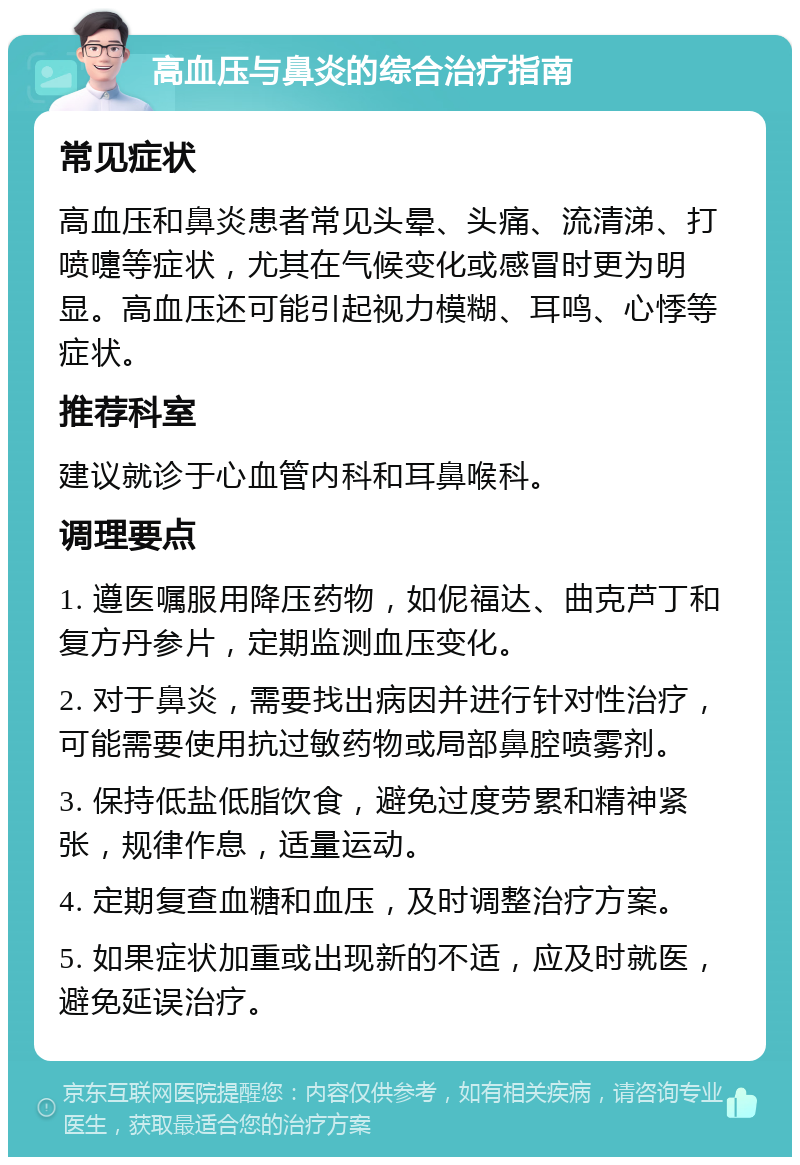 高血压与鼻炎的综合治疗指南 常见症状 高血压和鼻炎患者常见头晕、头痛、流清涕、打喷嚏等症状，尤其在气候变化或感冒时更为明显。高血压还可能引起视力模糊、耳鸣、心悸等症状。 推荐科室 建议就诊于心血管内科和耳鼻喉科。 调理要点 1. 遵医嘱服用降压药物，如伲福达、曲克芦丁和复方丹参片，定期监测血压变化。 2. 对于鼻炎，需要找出病因并进行针对性治疗，可能需要使用抗过敏药物或局部鼻腔喷雾剂。 3. 保持低盐低脂饮食，避免过度劳累和精神紧张，规律作息，适量运动。 4. 定期复查血糖和血压，及时调整治疗方案。 5. 如果症状加重或出现新的不适，应及时就医，避免延误治疗。