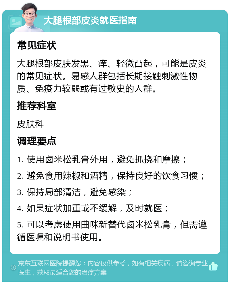 大腿根部皮炎就医指南 常见症状 大腿根部皮肤发黑、痒、轻微凸起，可能是皮炎的常见症状。易感人群包括长期接触刺激性物质、免疫力较弱或有过敏史的人群。 推荐科室 皮肤科 调理要点 1. 使用卤米松乳膏外用，避免抓挠和摩擦； 2. 避免食用辣椒和酒精，保持良好的饮食习惯； 3. 保持局部清洁，避免感染； 4. 如果症状加重或不缓解，及时就医； 5. 可以考虑使用曲咪新替代卤米松乳膏，但需遵循医嘱和说明书使用。