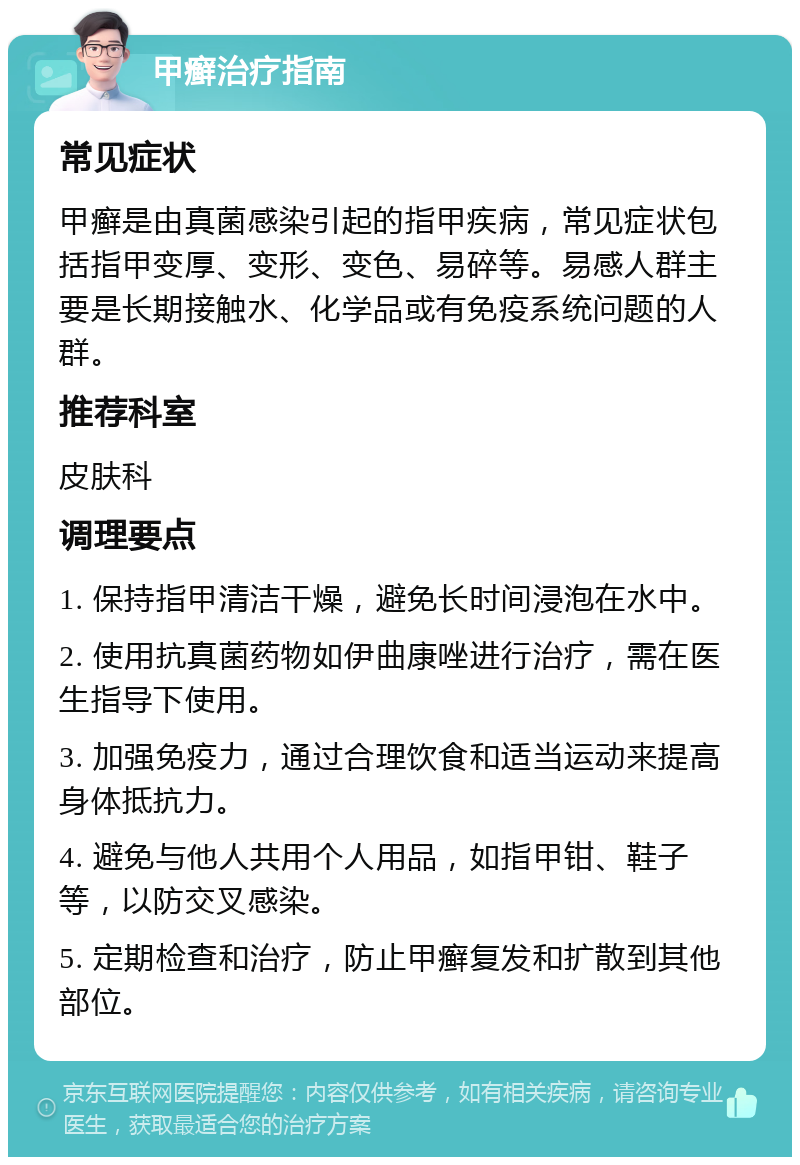 甲癣治疗指南 常见症状 甲癣是由真菌感染引起的指甲疾病，常见症状包括指甲变厚、变形、变色、易碎等。易感人群主要是长期接触水、化学品或有免疫系统问题的人群。 推荐科室 皮肤科 调理要点 1. 保持指甲清洁干燥，避免长时间浸泡在水中。 2. 使用抗真菌药物如伊曲康唑进行治疗，需在医生指导下使用。 3. 加强免疫力，通过合理饮食和适当运动来提高身体抵抗力。 4. 避免与他人共用个人用品，如指甲钳、鞋子等，以防交叉感染。 5. 定期检查和治疗，防止甲癣复发和扩散到其他部位。