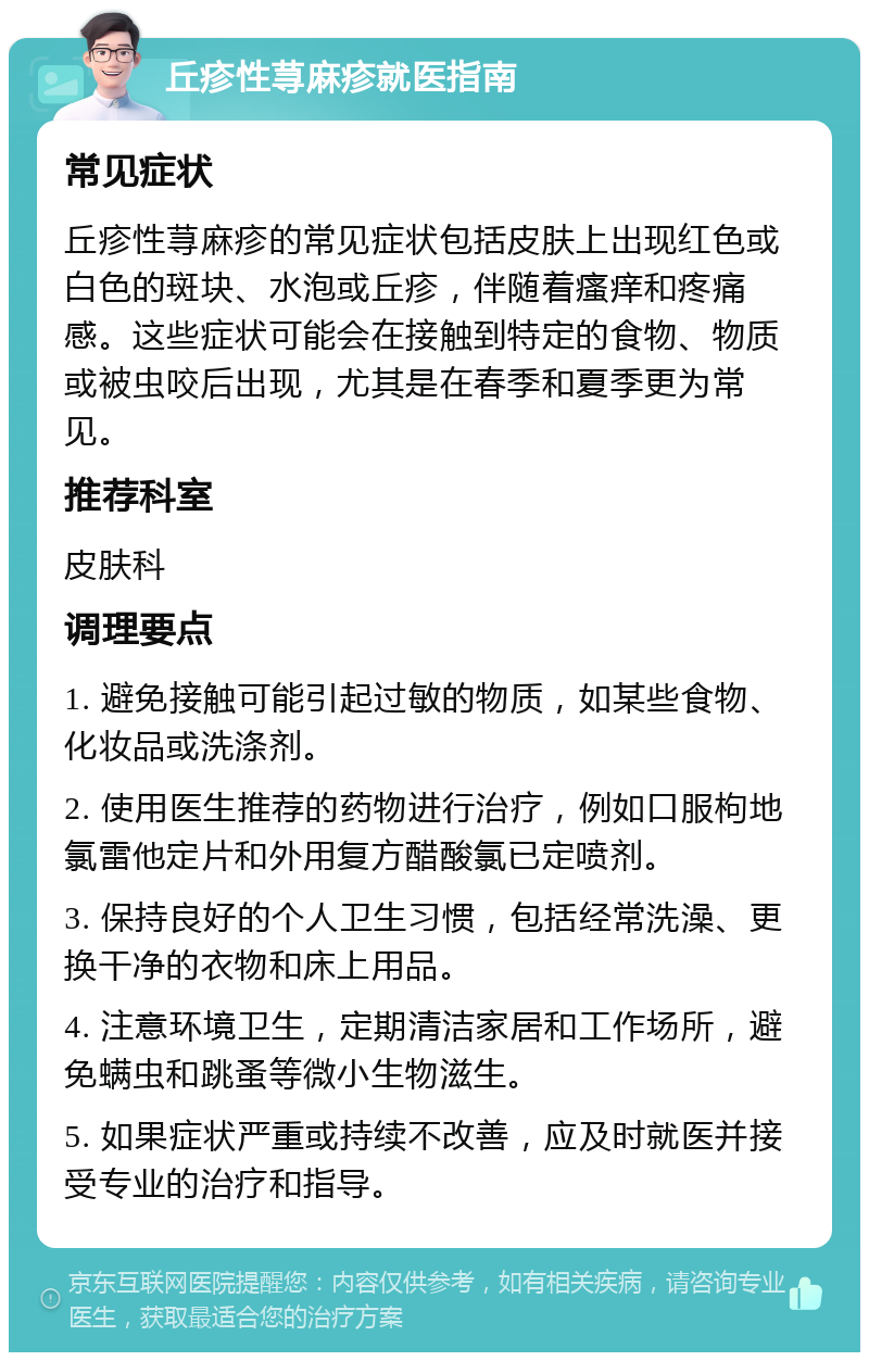 丘疹性荨麻疹就医指南 常见症状 丘疹性荨麻疹的常见症状包括皮肤上出现红色或白色的斑块、水泡或丘疹，伴随着瘙痒和疼痛感。这些症状可能会在接触到特定的食物、物质或被虫咬后出现，尤其是在春季和夏季更为常见。 推荐科室 皮肤科 调理要点 1. 避免接触可能引起过敏的物质，如某些食物、化妆品或洗涤剂。 2. 使用医生推荐的药物进行治疗，例如口服枸地氯雷他定片和外用复方醋酸氯已定喷剂。 3. 保持良好的个人卫生习惯，包括经常洗澡、更换干净的衣物和床上用品。 4. 注意环境卫生，定期清洁家居和工作场所，避免螨虫和跳蚤等微小生物滋生。 5. 如果症状严重或持续不改善，应及时就医并接受专业的治疗和指导。