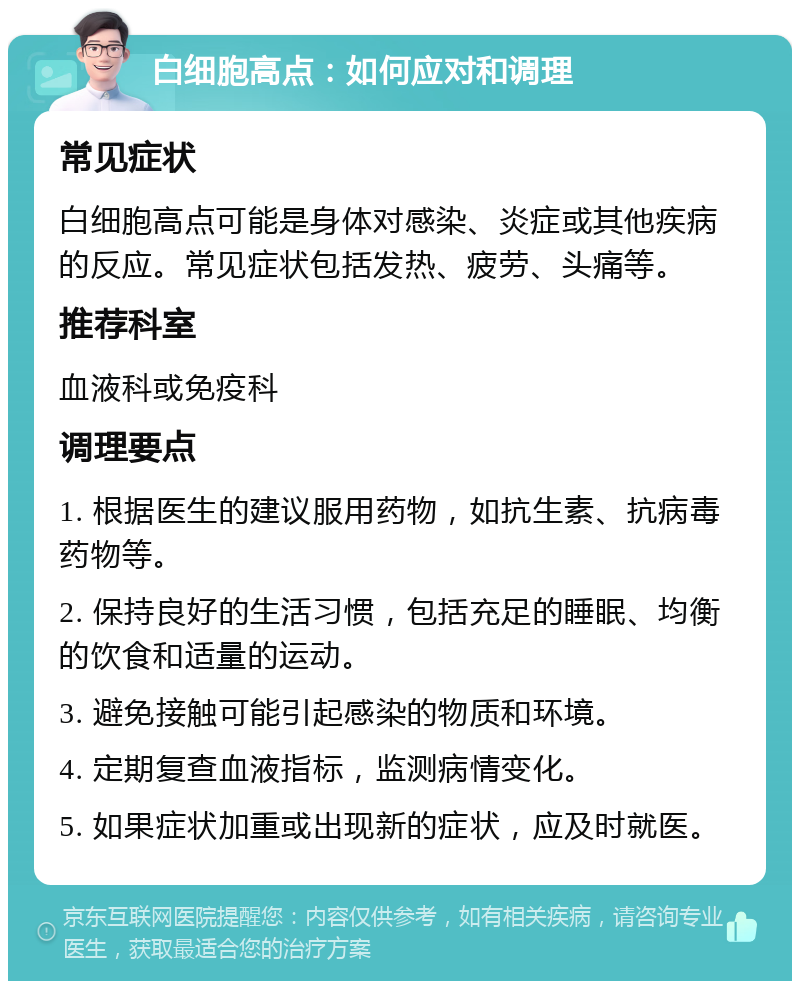 白细胞高点：如何应对和调理 常见症状 白细胞高点可能是身体对感染、炎症或其他疾病的反应。常见症状包括发热、疲劳、头痛等。 推荐科室 血液科或免疫科 调理要点 1. 根据医生的建议服用药物，如抗生素、抗病毒药物等。 2. 保持良好的生活习惯，包括充足的睡眠、均衡的饮食和适量的运动。 3. 避免接触可能引起感染的物质和环境。 4. 定期复查血液指标，监测病情变化。 5. 如果症状加重或出现新的症状，应及时就医。