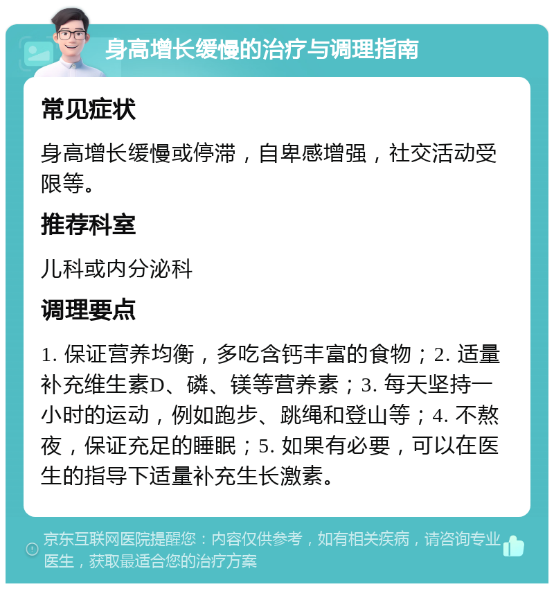 身高增长缓慢的治疗与调理指南 常见症状 身高增长缓慢或停滞，自卑感增强，社交活动受限等。 推荐科室 儿科或内分泌科 调理要点 1. 保证营养均衡，多吃含钙丰富的食物；2. 适量补充维生素D、磷、镁等营养素；3. 每天坚持一小时的运动，例如跑步、跳绳和登山等；4. 不熬夜，保证充足的睡眠；5. 如果有必要，可以在医生的指导下适量补充生长激素。