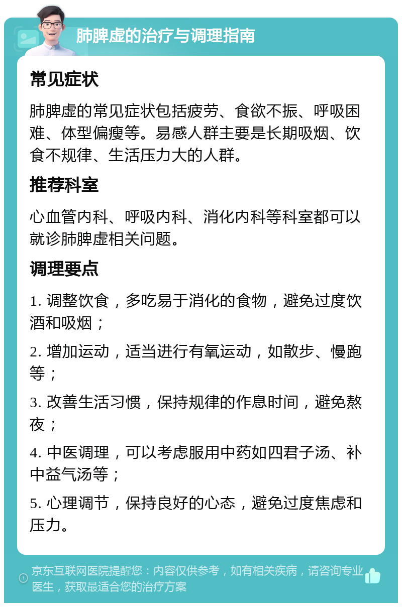 肺脾虚的治疗与调理指南 常见症状 肺脾虚的常见症状包括疲劳、食欲不振、呼吸困难、体型偏瘦等。易感人群主要是长期吸烟、饮食不规律、生活压力大的人群。 推荐科室 心血管内科、呼吸内科、消化内科等科室都可以就诊肺脾虚相关问题。 调理要点 1. 调整饮食，多吃易于消化的食物，避免过度饮酒和吸烟； 2. 增加运动，适当进行有氧运动，如散步、慢跑等； 3. 改善生活习惯，保持规律的作息时间，避免熬夜； 4. 中医调理，可以考虑服用中药如四君子汤、补中益气汤等； 5. 心理调节，保持良好的心态，避免过度焦虑和压力。