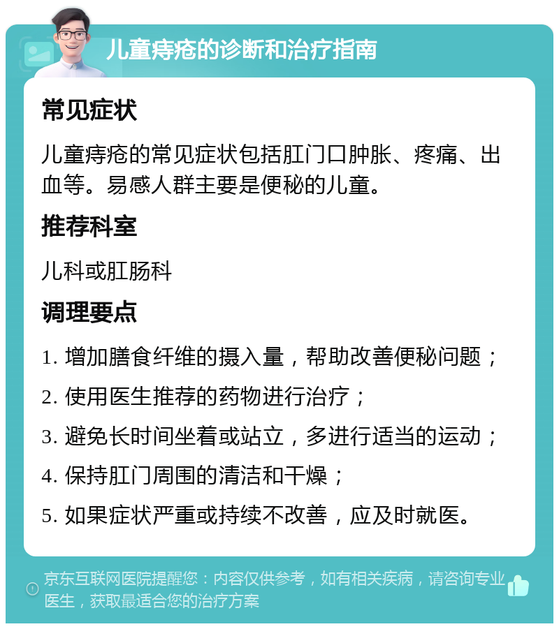 儿童痔疮的诊断和治疗指南 常见症状 儿童痔疮的常见症状包括肛门口肿胀、疼痛、出血等。易感人群主要是便秘的儿童。 推荐科室 儿科或肛肠科 调理要点 1. 增加膳食纤维的摄入量，帮助改善便秘问题； 2. 使用医生推荐的药物进行治疗； 3. 避免长时间坐着或站立，多进行适当的运动； 4. 保持肛门周围的清洁和干燥； 5. 如果症状严重或持续不改善，应及时就医。