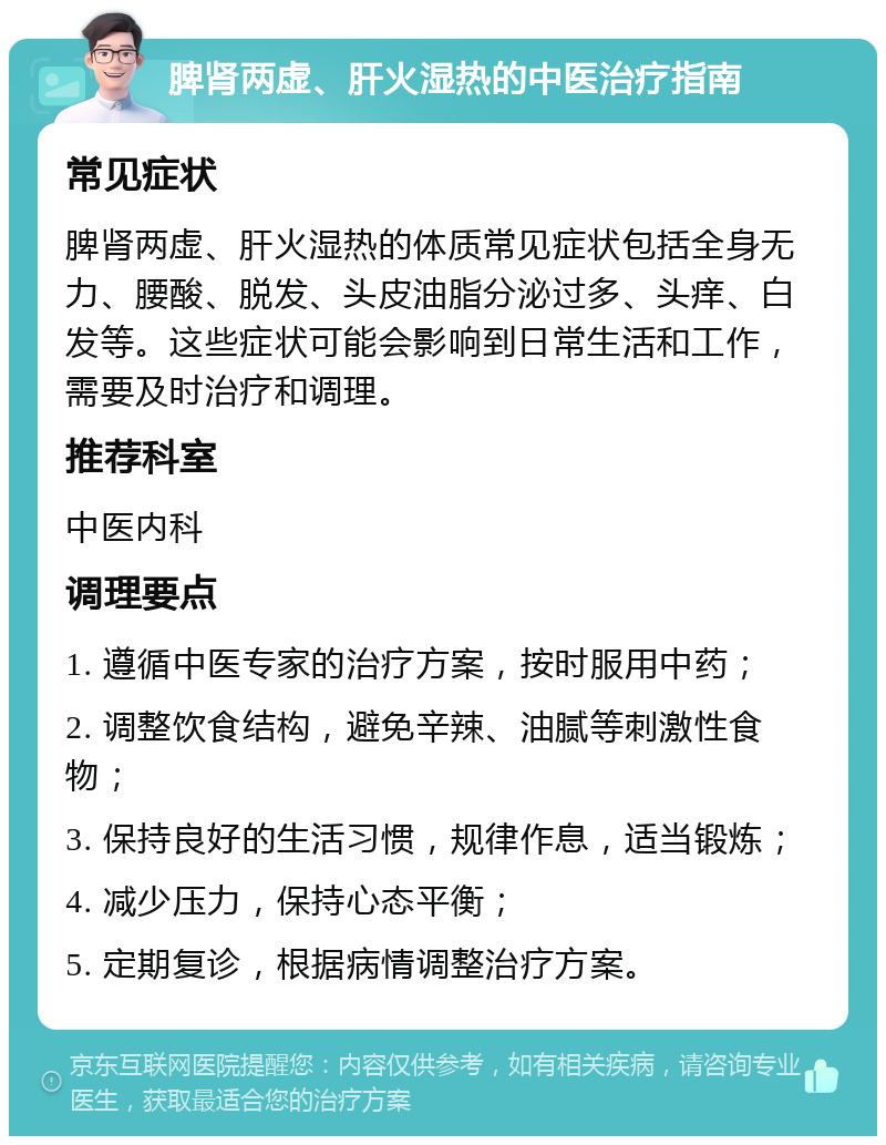 脾肾两虚、肝火湿热的中医治疗指南 常见症状 脾肾两虚、肝火湿热的体质常见症状包括全身无力、腰酸、脱发、头皮油脂分泌过多、头痒、白发等。这些症状可能会影响到日常生活和工作，需要及时治疗和调理。 推荐科室 中医内科 调理要点 1. 遵循中医专家的治疗方案，按时服用中药； 2. 调整饮食结构，避免辛辣、油腻等刺激性食物； 3. 保持良好的生活习惯，规律作息，适当锻炼； 4. 减少压力，保持心态平衡； 5. 定期复诊，根据病情调整治疗方案。