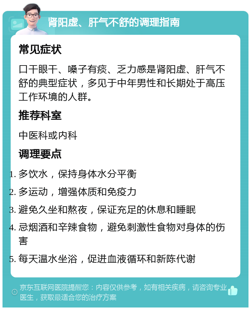 肾阳虚、肝气不舒的调理指南 常见症状 口干眼干、嗓子有痰、乏力感是肾阳虚、肝气不舒的典型症状，多见于中年男性和长期处于高压工作环境的人群。 推荐科室 中医科或内科 调理要点 多饮水，保持身体水分平衡 多运动，增强体质和免疫力 避免久坐和熬夜，保证充足的休息和睡眠 忌烟酒和辛辣食物，避免刺激性食物对身体的伤害 每天温水坐浴，促进血液循环和新陈代谢