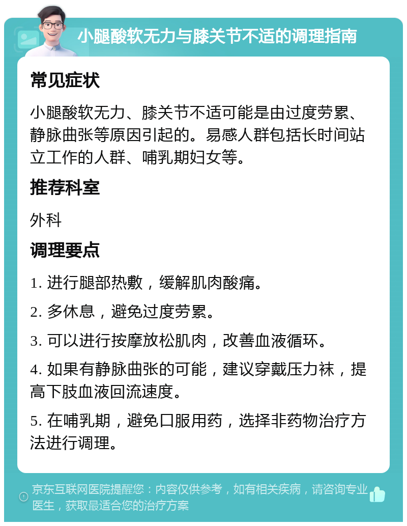 小腿酸软无力与膝关节不适的调理指南 常见症状 小腿酸软无力、膝关节不适可能是由过度劳累、静脉曲张等原因引起的。易感人群包括长时间站立工作的人群、哺乳期妇女等。 推荐科室 外科 调理要点 1. 进行腿部热敷，缓解肌肉酸痛。 2. 多休息，避免过度劳累。 3. 可以进行按摩放松肌肉，改善血液循环。 4. 如果有静脉曲张的可能，建议穿戴压力袜，提高下肢血液回流速度。 5. 在哺乳期，避免口服用药，选择非药物治疗方法进行调理。