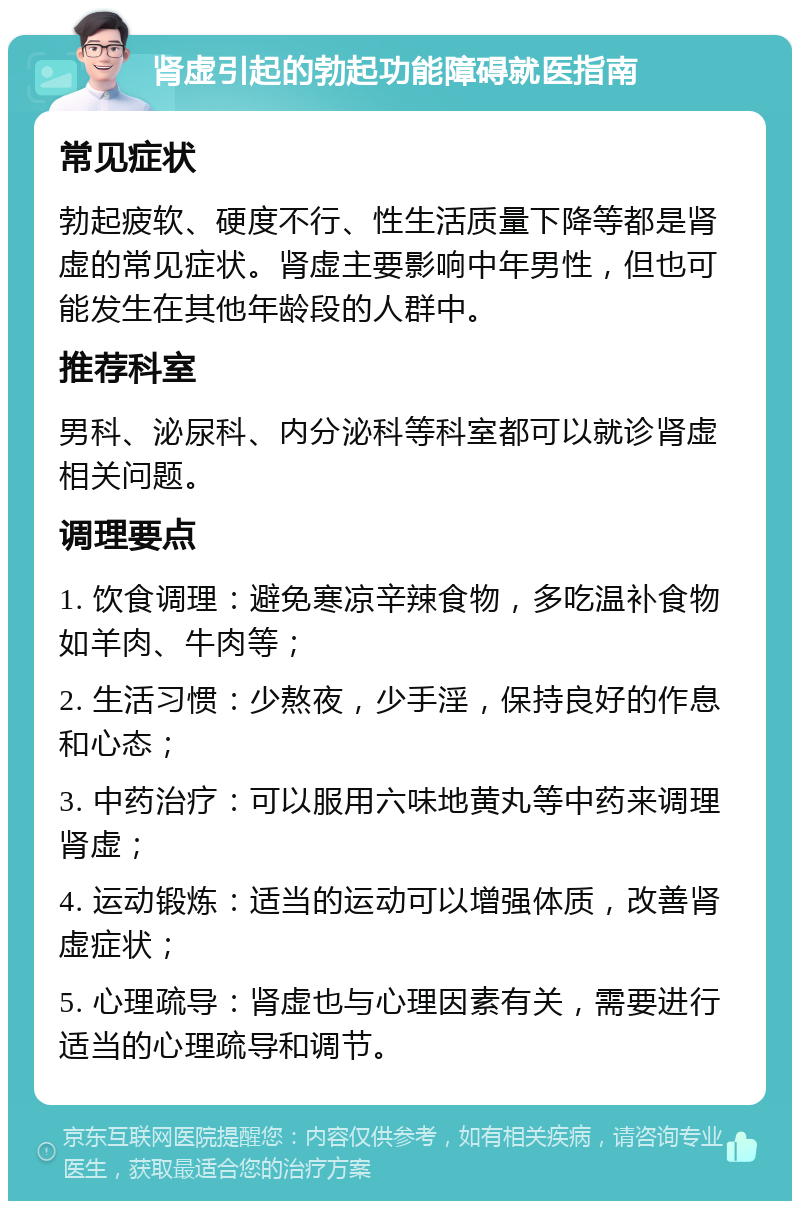 肾虚引起的勃起功能障碍就医指南 常见症状 勃起疲软、硬度不行、性生活质量下降等都是肾虚的常见症状。肾虚主要影响中年男性，但也可能发生在其他年龄段的人群中。 推荐科室 男科、泌尿科、内分泌科等科室都可以就诊肾虚相关问题。 调理要点 1. 饮食调理：避免寒凉辛辣食物，多吃温补食物如羊肉、牛肉等； 2. 生活习惯：少熬夜，少手淫，保持良好的作息和心态； 3. 中药治疗：可以服用六味地黄丸等中药来调理肾虚； 4. 运动锻炼：适当的运动可以增强体质，改善肾虚症状； 5. 心理疏导：肾虚也与心理因素有关，需要进行适当的心理疏导和调节。