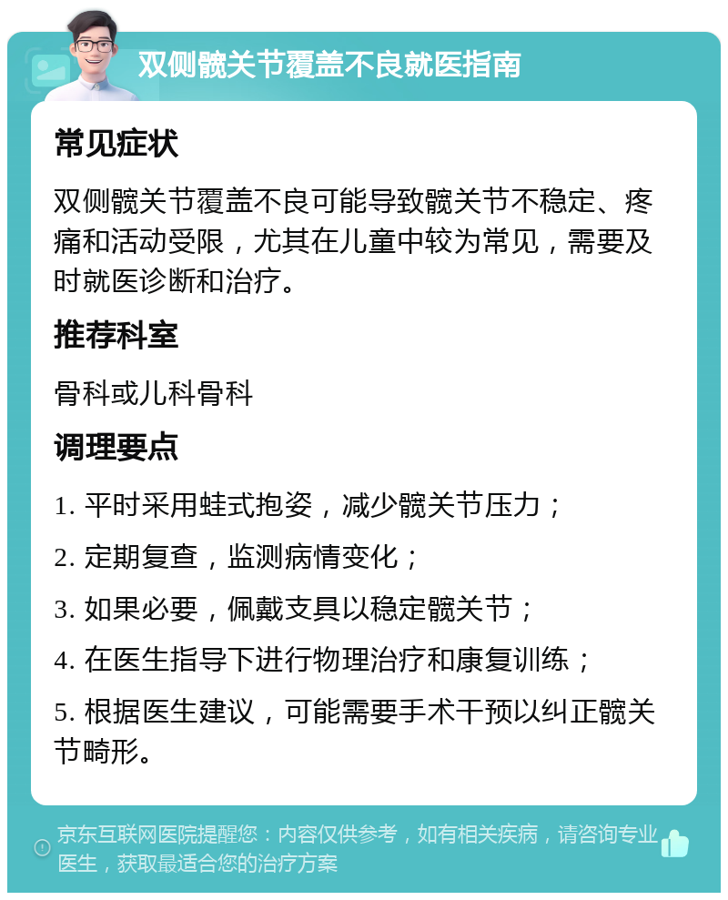 双侧髋关节覆盖不良就医指南 常见症状 双侧髋关节覆盖不良可能导致髋关节不稳定、疼痛和活动受限，尤其在儿童中较为常见，需要及时就医诊断和治疗。 推荐科室 骨科或儿科骨科 调理要点 1. 平时采用蛙式抱姿，减少髋关节压力； 2. 定期复查，监测病情变化； 3. 如果必要，佩戴支具以稳定髋关节； 4. 在医生指导下进行物理治疗和康复训练； 5. 根据医生建议，可能需要手术干预以纠正髋关节畸形。