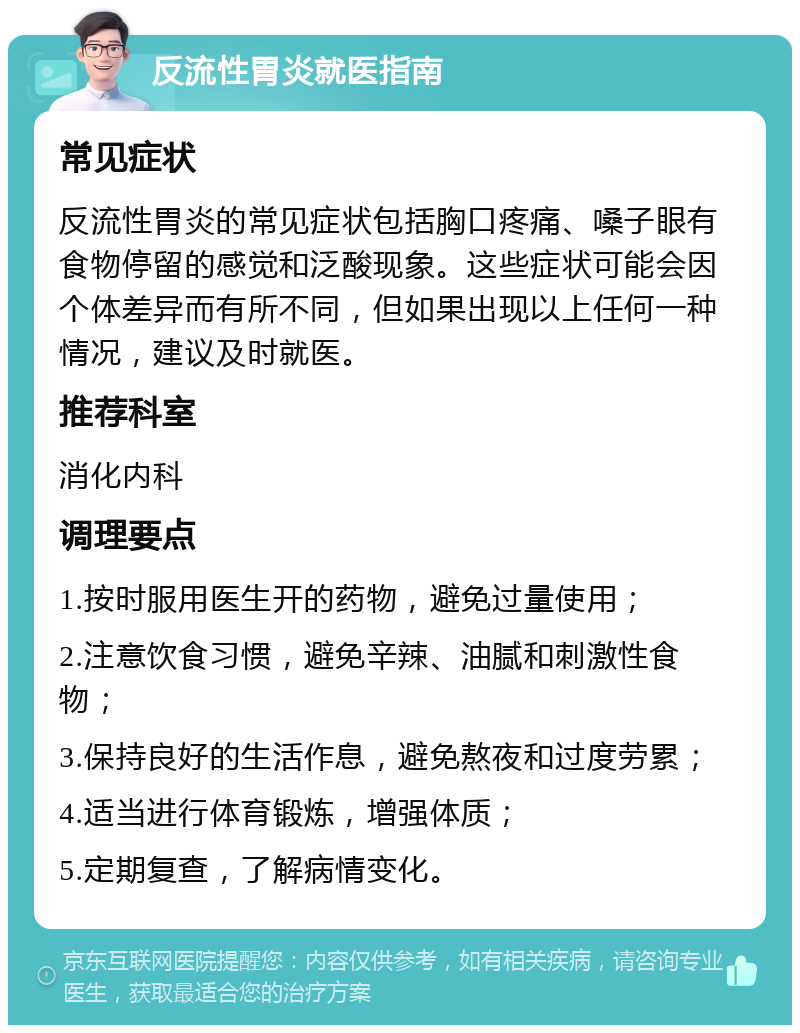 反流性胃炎就医指南 常见症状 反流性胃炎的常见症状包括胸口疼痛、嗓子眼有食物停留的感觉和泛酸现象。这些症状可能会因个体差异而有所不同，但如果出现以上任何一种情况，建议及时就医。 推荐科室 消化内科 调理要点 1.按时服用医生开的药物，避免过量使用； 2.注意饮食习惯，避免辛辣、油腻和刺激性食物； 3.保持良好的生活作息，避免熬夜和过度劳累； 4.适当进行体育锻炼，增强体质； 5.定期复查，了解病情变化。