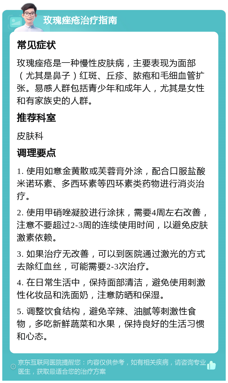 玫瑰痤疮治疗指南 常见症状 玫瑰痤疮是一种慢性皮肤病，主要表现为面部（尤其是鼻子）红斑、丘疹、脓疱和毛细血管扩张。易感人群包括青少年和成年人，尤其是女性和有家族史的人群。 推荐科室 皮肤科 调理要点 1. 使用如意金黄散或芙蓉膏外涂，配合口服盐酸米诺环素、多西环素等四环素类药物进行消炎治疗。 2. 使用甲硝唑凝胶进行涂抹，需要4周左右改善，注意不要超过2-3周的连续使用时间，以避免皮肤激素依赖。 3. 如果治疗无改善，可以到医院通过激光的方式去除红血丝，可能需要2-3次治疗。 4. 在日常生活中，保持面部清洁，避免使用刺激性化妆品和洗面奶，注意防晒和保湿。 5. 调整饮食结构，避免辛辣、油腻等刺激性食物，多吃新鲜蔬菜和水果，保持良好的生活习惯和心态。