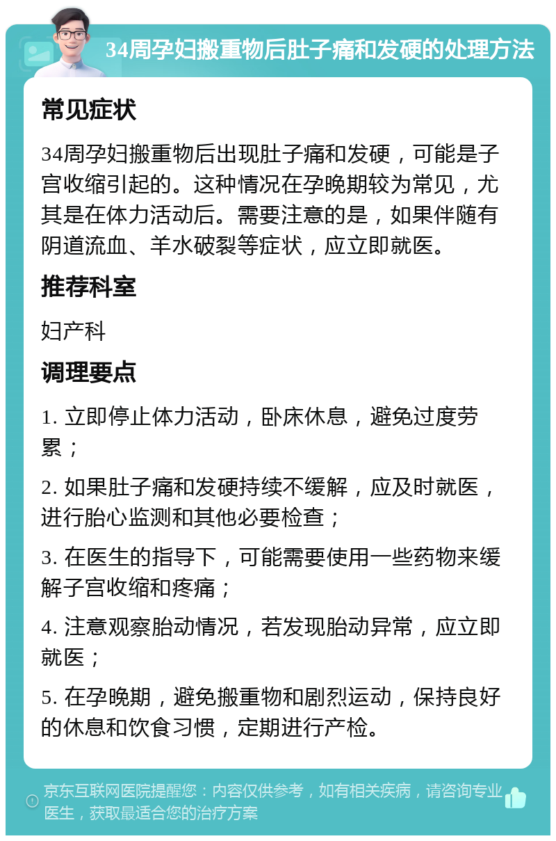 34周孕妇搬重物后肚子痛和发硬的处理方法 常见症状 34周孕妇搬重物后出现肚子痛和发硬，可能是子宫收缩引起的。这种情况在孕晚期较为常见，尤其是在体力活动后。需要注意的是，如果伴随有阴道流血、羊水破裂等症状，应立即就医。 推荐科室 妇产科 调理要点 1. 立即停止体力活动，卧床休息，避免过度劳累； 2. 如果肚子痛和发硬持续不缓解，应及时就医，进行胎心监测和其他必要检查； 3. 在医生的指导下，可能需要使用一些药物来缓解子宫收缩和疼痛； 4. 注意观察胎动情况，若发现胎动异常，应立即就医； 5. 在孕晚期，避免搬重物和剧烈运动，保持良好的休息和饮食习惯，定期进行产检。