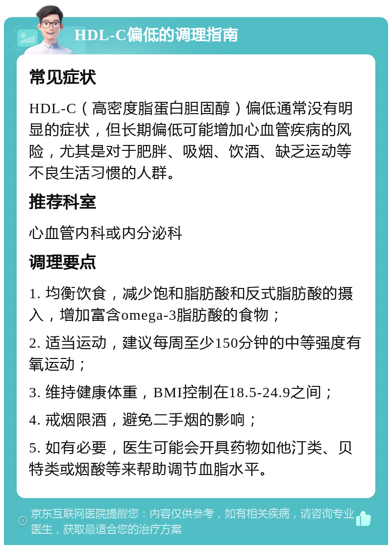 HDL-C偏低的调理指南 常见症状 HDL-C（高密度脂蛋白胆固醇）偏低通常没有明显的症状，但长期偏低可能增加心血管疾病的风险，尤其是对于肥胖、吸烟、饮酒、缺乏运动等不良生活习惯的人群。 推荐科室 心血管内科或内分泌科 调理要点 1. 均衡饮食，减少饱和脂肪酸和反式脂肪酸的摄入，增加富含omega-3脂肪酸的食物； 2. 适当运动，建议每周至少150分钟的中等强度有氧运动； 3. 维持健康体重，BMI控制在18.5-24.9之间； 4. 戒烟限酒，避免二手烟的影响； 5. 如有必要，医生可能会开具药物如他汀类、贝特类或烟酸等来帮助调节血脂水平。