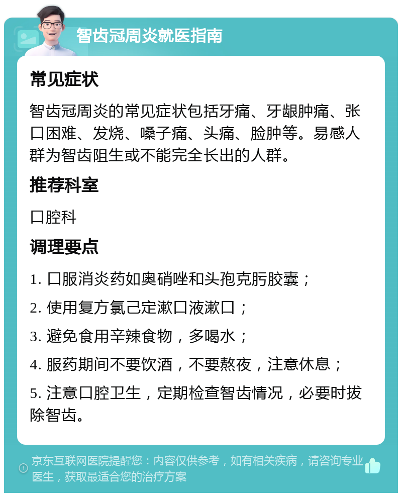 智齿冠周炎就医指南 常见症状 智齿冠周炎的常见症状包括牙痛、牙龈肿痛、张口困难、发烧、嗓子痛、头痛、脸肿等。易感人群为智齿阻生或不能完全长出的人群。 推荐科室 口腔科 调理要点 1. 口服消炎药如奥硝唑和头孢克肟胶囊； 2. 使用复方氯己定漱口液漱口； 3. 避免食用辛辣食物，多喝水； 4. 服药期间不要饮酒，不要熬夜，注意休息； 5. 注意口腔卫生，定期检查智齿情况，必要时拔除智齿。