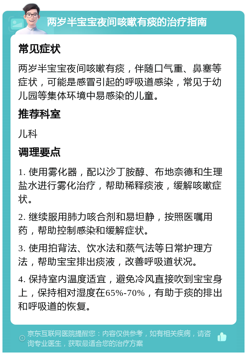 两岁半宝宝夜间咳嗽有痰的治疗指南 常见症状 两岁半宝宝夜间咳嗽有痰，伴随口气重、鼻塞等症状，可能是感冒引起的呼吸道感染，常见于幼儿园等集体环境中易感染的儿童。 推荐科室 儿科 调理要点 1. 使用雾化器，配以沙丁胺醇、布地奈德和生理盐水进行雾化治疗，帮助稀释痰液，缓解咳嗽症状。 2. 继续服用肺力咳合剂和易坦静，按照医嘱用药，帮助控制感染和缓解症状。 3. 使用拍背法、饮水法和蒸气法等日常护理方法，帮助宝宝排出痰液，改善呼吸道状况。 4. 保持室内温度适宜，避免冷风直接吹到宝宝身上，保持相对湿度在65%-70%，有助于痰的排出和呼吸道的恢复。