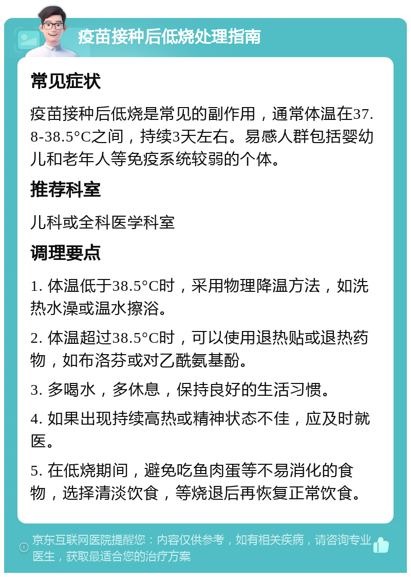 疫苗接种后低烧处理指南 常见症状 疫苗接种后低烧是常见的副作用，通常体温在37.8-38.5°C之间，持续3天左右。易感人群包括婴幼儿和老年人等免疫系统较弱的个体。 推荐科室 儿科或全科医学科室 调理要点 1. 体温低于38.5°C时，采用物理降温方法，如洗热水澡或温水擦浴。 2. 体温超过38.5°C时，可以使用退热贴或退热药物，如布洛芬或对乙酰氨基酚。 3. 多喝水，多休息，保持良好的生活习惯。 4. 如果出现持续高热或精神状态不佳，应及时就医。 5. 在低烧期间，避免吃鱼肉蛋等不易消化的食物，选择清淡饮食，等烧退后再恢复正常饮食。